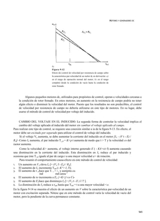 MOTORES Y GENERADORES DC




                                 b)
                                 Figura 9-12
                                 Efecto dc) control de velocidad por resistencia de campo sobre
                                 la característica par-velocidad de un molor dc en derivación: a)
                                 en el rango de operación normal del motor; b) en el rango
                                 completo desde la condición de vacío hasta la condición de
                                 rotor frenado.



          Algunos pequeños motores dc, utilizados para propósitos de control, operan a velocidades cercanas a
     la condición de rotor frenado. En estos motores, un aumento en la resistencia de campo podría no tener
     algún efecto o disminuir la velocidad del motor. Puesto que los resultados no son predecibles, el control
     de velocidad por resistencia de campo no debería utilizarse en este tipo de motores. En su lugar, debe
     usarse el método de control de velocidad por voltaje del inducido.


     CAMBIO DEL VOLTAJE EN EL INDUCIDO. La segunda forma de controlar la velocidad implica el
     cambio del voltaje aplicado al inducido del motor sin cambiar el voltaje aplicado al campo.
Para realizar este tipo de control, se requiere una conexión similar a ia de la figura 9-13. En efecto, el
motor debe ser excitado por separado para utilizar el control de voltaje del inducido.
     Si el voltaje V4 aumenta, se debe aumentar la corriente del inducido en el motor [IA - (V t - E) /
RÁ]- Como IA aumenta, el par inducido T_d = K<p t aumenta de modo que t > T y la velocidad co del
raotor aumenta.
     Como la velocidad &> aumenta, el voltaje interno generado E ( - K4>OJ f) aumenta causando
una disminución en la corriente del inducido. Esta disminución en IA reduce el par inducido y
ocasiona que éste T.nJ iguale al par de carga r a una mayor velocidad a> de rotación.
     Para resumir el comportamiento causa-efecto en este método de control de velocidad:
1.   Un aumento en VA eleva IA [= (VA f - Ex) / RA].
2.   El aumento de IA incrementa Tind (- K^> IA T).
3.   El aumento de r „hace que T. , > T , y aumenta ea.
                       ind           md carea J
4.   El aumento de to incrementa a EA {=K<j>co f )-
5.   El aumento de EAhace que disminuya IA [= (VA t - E ) l /? ].
6.   La disminución de IA reduce a rjnd hasta que Tmd = t a una mayor velocidad <o.
En la figura 9-14 se muestra el efecto de un aumento en V sobre la característica par-velocidad de un
motor con excitación separada. Nótese que en este método de control varía la velocidad de vacío del
motor, pero la pendiente de la curva permanece constante.




                                                                                                                               565
 