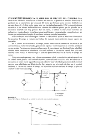 INSERCIÓN APÍTULO 9
              C DE RESISTENCIA EN SERIE CON EL CIRCUITO DEL INDUCIDO. Si se
inser ta una resistencia en serie con el circuito del inducido, se produce un aumento drástico de la
pendiente de la característica par-velocidad del motor que lo hace operar con más lentitud si es
cargado (figura 9-1.5). Este hecho puede verse con claridad en la ecuación (9-7). La inserción de una
resistencia es un método antieconómico de controlar la velocidad puesto que las pérdidas en la
resistencia insertada son muy grandes. Por esta razón, se utiliza en muy pocas ocasiones, en
aplicaciones cuando el raotor opera la mayor parte del tiempo a plena velocidad o en aplicaciones tan
baratas que no justifican el empleo de una forma mejor de controlar la velocidad.
      Los dos métodos más comunes para controlar la velocidad del motor en derivación-variación de
la resistencia de campo y variación del voltaje del inducido tienen diferentes rangos seguros de
operación.
      En el control de la resistencia de campo, cuanto menor sea la comente en un motor dc en
derivación (o de excitación separada), gira con más rapidez y cuanto mayor sea la comente, girará con
menos rapidez. Puesto que un aumento en la comente de campo causa una disminución de velocidad,
siempre puede obtenerse un mínimo de velocidad mediante el circuito de control. Esta velocidad
mínima ocurre cuando el máximo flujo de corriente permisible atraviesa el circuito de campo del
motor.
      Si un motor está operando a sus valores nominales de voltaje en terminales, potencia y corriente
de campo, estará girando a su velocidad nominal, conocida como velocidad base. El control de la
resistencia de campo puede regular la velocidad del motor para velocidades por encima de la nominal
pero no para velocidades por debajo de ella. Para alcanzar una velocidad más baja que la nominal
mediante el circuito de control de campo, se requeriría excesiva corriente de campo y quizá se
quemen los devanados de campo.




                                                                                    V T es constante
                                                                                    V A es variable
Figura 9-13
Control del voltaje en el inducido de un motor dc en derivación (o de excitación separada).




                 566
 