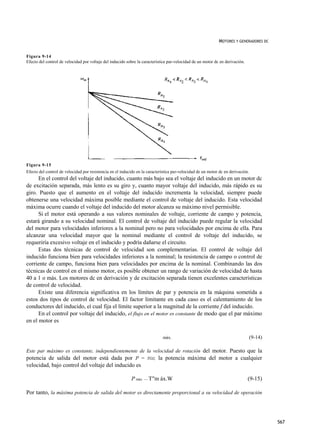 MOTORES Y GENERADORES DC


Figura 9-14
Efecto del control de velocidad por voltaje del inducido sobre la característica par-velocidad de un motor dc en derivación.




Figura 9-15
Efecto del control de velocidad por resistencia en el inducido en la característica par-velocidad de un motor dc en derivación.
      En el control del voltaje del inducido, cuanto más bajo sea el voltaje del inducido en un motor dc
de excitación separada, más lento es su giro y, cuanto mayor voltaje del inducido, más rápido es su
giro. Puesto que el aumento en el voltaje del inducido incrementa la velocidad, siempre puede
obtenerse una velocidad máxima posible mediante el control de voltaje del inducido. Esta velocidad
máxima ocurre cuando el voltaje del inducido del motor alcanza su máximo nivel permisible.
      Si el motor está operando a sus valores nominales de voltaje, corriente de campo y potencia,
estará girando a su velocidad nominal. El control de voltaje del inducido puede regular la velocidad
del motor para velocidades inferiores a la nominal pero no para velocidades por encima de ella. Para
alcanzar una velocidad mayor que la nominal mediante el control de voltaje del inducido, se
requeriría excesivo voltaje en el inducido y podría dañarse el circuito.
      Estas dos técnicas de control de velocidad son complementarias. El control de voltaje del
inducido funciona bien para velocidades inferiores a la nominal; la resistencia de campo o control de
corriente de campo, funciona bien para velocidades por encima de la nominal. Combinando las dos
técnicas de control en el mismo motor, es posible obtener un rango de variación de velocidad de hasta
40 a 1 o más. Los motores dc en derivación y de excitación separada tienen excelentes características
de control de velocidad.
      Existe una diferencia significativa en los límites de par y potencia en la máquina sometida a
estos dos tipos de control de velocidad. El factor limitante en cada caso es el calentamiento de los
conductores del inducido, eí cual fija el límite superior a la magnitud de la corriente f del inducido.
      En el control por voltaje del inducido, el flujo en el motor es constante de modo que el par máximo
en el motor es

                                                                             máx.                                                 (9-14)

Este par máximo es constante, independientemente de la velocidad de rotación del motor. Puesto que la
potencia de salida del motor está dada por P = TOJ, la potencia máxima del motor a cualquier
velocidad, bajo control del voltaje del inducido es

                                                           P máx. — T"m áx.W                                                   (9-15)

Por tanto, la máxima potencia de salida del motor es directamente proporcional a su velocidad de operación




                                                                                                                                           567
 