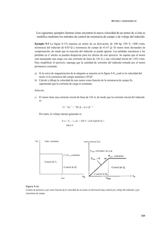 MOTORES Y GENERADORES DC




           Los siguientes ejemplos ilustran cómo encontrar la nueva velocidad de un motor dc si ésta se
           modifica mediante los métodos de control de resistencia de campo o de voltaje del inducido.

         Ejemplo 9-3 La figura 9-17a muestra un motor dc en derivación, de 100 hp, 250 V, 1200 r/min,
         resistencia del inducido de 0.03 Q y resistencia de campo de 41.67 Q. El motor tiene devanados de
         compensación, de modo que la reacción del inducido se puede ignorar. Las pérdidas mecánicas y las
         pérdidas en e! núcleo se pueden despreciar para los efectos de este ejercicio. Se supone que el motor
         está manejando una carga con una corriente de línea de 126 A y una velocidad inicial de 1103 r/min.
         Para simplificar el ejercicio, suponga que la cantidad de corriente del inducido tomada por el motor
         permanece constante.

         a) Si la curva de magnetización de la máquina se muestra en la figura 9-9, ¿cuál es la velocidad del
            motor si la resistencia del campo aumenta a 50 Q?
         b) Calcule y dibuje la velocidad de este motor como función de la resistencia de campo RF,
            suponiendo que la corriente de carga es constante.

         Solución

         a)     El motor tiene una corriente inicial de línea de 126 A, de modo que la corriente inicial del inducido
                es

                                         ^A = 4.1 - ~ ^26 A - 4| 67 (I - ^

                Por tanto, el voltaje interno generado es

                                         E AI = V T - 1 A1 R A = 250 V - (120 A)(0.03 íl) =
                                                246.4 V




                    T
          Par           máx. constante                              Potencia máxima PmáV




                                             ¡ 'v P max constante

                        Control de V A

                                             i Control de Rf


                                         1

                                         base



Figura 9-16
Límites de potencia y par como función de la velocidad de un motor en derivación bajo control por voltaje del inducido y por
resistencia de campo.




                                                                                                                               569
 