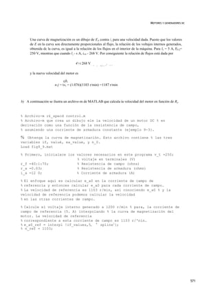 MOTORES Y GENERADORES DC




     Una curva de magnetización es un dibujo de EA contra /( para una velocidad dada. Puesto que los valores
     de E en la curva son directamente proporcionales al flujo, la relación dc los voltajes internos generados,
     obtenida dc la curva, es igual a la relación de los flujos en el interior de la máquina. Para lv = 5 A, EU)=
     250 V, mientras que cuando l¡:- 6 A, £A0 - 268 V. Por consiguiente la relación de flujos está dada por

                                     4>i 268 V                     .   1 0 7 6
                                                 ^   =   5 ó v “




     y la nueva velocidad del motor es

                            cb,
                      n-j = t«, = (1.076)(1103 r/min) =1187 r/min



b) A continuación se ilustra un archivo-m de MATLAB que calcula ía velocidad del motor en función de Ry.



% Archivo-m r£_specd control.m
% Archivo-m que crea un dibujo ele la velocidad de un motor DC % en
derivación como una función de la resistencia de campo,
% asumiendo una corriente de armadura constante (ejemplo 9-3}.

% Obtenga la curva de magnetización. Esto archivo contiene % las tres
variables if, valué, ea_value, y n_0.
Load fig9_9.mat

% Primero, inicialxce ios valores necesarios en este programa v_t =250;
                          % voltaje en terminales (V)
r_f =40:1:70;             % Resistencia de campo (ohns)
r_a =0.03;                % Resistencia de armadura (ohms)
i_a =12 0;                % Corriente de armadura (A)

% El enfoque aquí es calcular e_a0 en la corriente de campo de
% referencia y entonces calcular e_a0 para cada corriente de campo.
% La velocidad de referencia es 1103 r/min, así conociendo e_a0 % y la
velocidad de referencia podemos calcular la velocidad
% en las otras corrientes de campo.

% Calcule el voltaje interno generado a 1200 r/min % para, la corriente de
campo de referencia (5. A) interpolando % la curva de magnetización del
motor. La velocidad de referencia
% correspondiente a esta corriente de campo es 1103 r/'nín.
% e_a0_ref = interpl !if_values,5, ' spline1};
% n_ref = 1103;




                                                                                                                     571
 