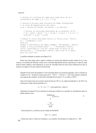 CAPULLO 9


         % Calcule la corriente de campo para cada valor de la %
         resistencia de campo i_f = v_t ./ r_f;

         % Calcule E_aO para cada corriente de campo interpolando
         % la curva de magnetización del motor
         e_aO = interpl(if_values, ea_values, i_f,'spline';

              % Calcule la velocidad resultante de la ecuación (9-17)
              % n2 = {phil / phi2) * ni = (e_aO_l / e_a0_2 ) * ni n2 = (
              e_aO_ref ./ e_aO) * n_ref;

         % Dibuje la curva velocidad contra r_f Plot(r_f,n2, 'Color',
         k1 , 1 LineWidth1, 2.0);
         Hold on;
         Xlabel (1 Resistencia de campo, Omega1, 'Fontweight', 1Bold1);
                                        r
         Ylabel ('itn_{m}rmbf(r/min) , ' Fontweight1,'Bold1);
         Title ('velocidad vs ítR_{F) rmbf para un motor DC en
         derivación',... 'Fontweight','Bold!); axis ([40 70 0 1400];
         grid on; hold off;

         La gráfica resultante se muestra en la figura 9-18.                                                   •

      Nótese que, para cargas reales, suponer constante la corriente deí inducido cuando cambia Rf no es muy
correcto. La corriente del inducido variará con la velocidad dependiendo del par requerido por el tipo de carga
unida al motor. Debido a estas diferencias, ía curva de velocidad contra Rf será un poco diferente de la que se
muestra en la figura 9-18, pero tendrá la misma forma.


         Ejemplo 9-4 El motor del ejemplo 9-3 está conectado ahora con excitación separada, como se muestra en
         la figura 9-17Z>. Al princio el motor gira con V = 250 V, / = 120 Ay n = 1103 r/min mientras suministra
         una carga de par constante. ¿Cuál será la velocidad de este motor si VA se reduce a 200 V?

         Solución El motor tiene una comente inicial de línea de 120 A y un voltaje del inducido VA de 250 V, de
         modo que el voltaje interno generado E es

                                     E
                                         A   = VT - }ARA = 250 v - (120 A)(0.03 O) = 246.4 V

         Aplicando la ecuación (9-16) y teniendo en cuenta que el flujo (p es constante, la velocidad dei motor se
         puede expresar como
                                                 E
                                                   A2 K'4>2n2
                                                                                                           (>t6)
                                                          EM K'4>,n,
                                                       n7

                                                              E
                                                             A2
                                                          n
                                                           2 = y~n
                                                            &AI

          Para encontrar EA2 se utiliza la ley de voltajes de Kirchhoff:

                                                     E
                                                      A2 = VT ~ ¡AZ^A

          Puesto que el par y el flujo son constantes, / Aes constante. Esto produce un voltaje de EA2 = 200
   572
 