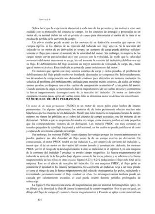 CAPÍTULO 9



     Sobra decir que la experiencia atemorizó a cada uno de los presentes y los motivó a tener más
cuidado con la protección del circuito de campo. En los circuitos de arranque y protección de un
motor dc, es normal incluir un relé de pérdida de campa para desconectar el motor de la línea si se
produce la pérdida de la corriente de campo.
     Un efecto similar puede ocurrir en los motores dc en derivación normales que operan con
campos ligeros, si los efectos de su reacción del inducido son muy severos. Si la reacción del
inducido en un motor dc en derivación es severa, un aumento de carga puede debilitar suficien-
temente el flujo para causar el aumento de la velocidad del motor. Sin embargo, la mayoría de las
cargas tienen curvas par-velocidad cuyo par aumenta con la velocidad, de modo que la velocidad
aumentada del motor incrementa su carga, lo cual aumenta la reacción del inducido y debilita otra vez
su flujo. El debilitamiento del flujo ocasiona un mayor aumento de velocidad, de carga, etc., hasta
que el motor se desboca. Esta condición es conocida como embalamiento del motor.
     En motores que operan con muy severos cambios de carga y ciclos pesados, el problema de
debilitamiento del flujo puede resolverse instalando devanados de compensación. Infortunadamente,
los devanados de compensación son demasiado costosos para utilizarlos en motores corrientes. La
solución al problema del embalamiento, utilizada para motores menos costosos, de ciclos de trabajo
menos pesados, es disponer una o dos vueltas de composición acumulativa* a los polos del motor.
Cuando aumenta la carga, se incrementa la fuerza magnetomotriz de las vueltas en serie y contrarresta
la fuerza magnetomotriz desmagnetizante de la reacción del inducido. Un motor en derivación
equipado con unas pocas series de vueltas como éstas se denomina motor en derivación estabilizado.
9-5 MOTOR DC DE IMÁN PERMANENTE

Un motor dc de imán permanente (PMDC) es un motor dc cuyos polos están hechos de imanes
permanentes. En algunas aplicaciones, los motores dc de imán permanente ofrecen muchos más
beneficios que los motores dc en derivación. Puesto que estos motores no requieren circuito de campo
externo, no tienen las pérdidas en el cobre del circuito de campo asociadas con los motores dc en
derivación. Debido a que no requieren devanados de campo, estos motores pueden ser más pequeños
que los correspondientes motores dc en derivación. Los motores PMDC son muy comunes en
tamaños pequeños de caballaje fraccional y subfraccional, en los cuales no puede justificarse el costo
y espacio de un circuito separado de campo.
     Sin embargo, los motores PMDC tienen algunas desventajas porque los imanes permanentes no
pueden producir tan alta densidad de flujo como la de un campo externo en derivación. En
consecuencia, el motor PMDC tendrá un par inducido T.[id, por amperio de corriente del inducido /A,
menor que el de un motor en derivación del mismo tamaño y construcción. Además, los motores
PMDC corren el riesgo de la desmagnetización. Como se mencionó en el capítulo 8, en una máquina
dc la corriente del inducido 7 produce su propio campo magnético. La fuerza magnetomotriz del
inducido se resta de la de los polos bajo algunas zonas de las caras polares y se adiciona a la fuerza
magnetomotriz de los polos en otras (véanse figuras 8-23 y 8-25), reduciendo el flujo neto total de la
máquina. Éste es el efecto de reacción del inducido. En una máquina PMDC, el flujo polar es
justamente el residual en los imanes permanentes. Si la corriente del inducido llega a ser muy grande
se corre el riesgo de que la fuerza magnetomotriz del inducido desmagnetice los polos, reduciendo y
reorientando permanentemente el flujo residual en ellos. La desmagnetización también puede ser
causada por calentamiento excesivo, el cual puede ocurrir durante periodos prolongados de
sobrecarga.
     La figura 9-19a muestra una curva de magnetización para un material ferromagnético típico. Es
un dibujo de la densidad de flujo B contra la intensidad de campo magnético H (o lo que es igual, un
dibujo del flujo de campo (f> contra la fuerza magnetomotriz ). Cuando se aplica a este material una

          574
 
