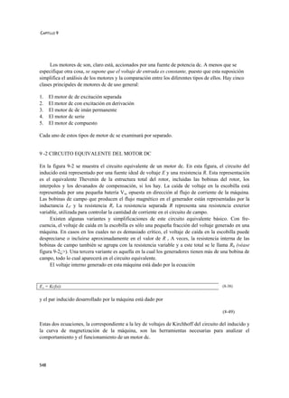 CAPÍTLLO 9




     Los motores dc son, claro está, accionados por una fuente de potencia dc. A menos que se
especifique otra cosa, se supone que el voltaje de entrada es constante, puesto que esta suposición
simplifica el análisis de los motores y la comparación entre los diferentes tipos de ellos. Hay cinco
clases principales de motores dc de uso general:

1.    El motor dc de excitación separada
2.    El motor dc con excitación en derivación
3.    El motor dc de imán permanente
4.    El motor dc serie
5.    El motor dc compuesto

Cada uno de estos tipos de motor dc se examinará por separado.


9 -2 CIRCUITO EQUIVALENTE DEL MOTOR DC

En la figura 9-2 se muestra el circuito equivalente de un motor dc. En esta figura, el circuito del
inducido está representado por una fuente ideal de voltaje E y una resistencia R. Esta representación
es el equivalente Thevenin de la estructura total del rotor, incluidas las bobinas del rotor, los
interpolos y los devanados de compensación, si los hay. La caída de voltaje en la escobilla está
representada por una pequeña batería Vsc opuesta en dirección al flujo de corriente de la máquina.
Las bobinas de campo que producen el flujo magnético en el generador están representadas por la
inductancia LF y la resistencia Rr La resistencia separada R representa una resistencia exterior
variable, utilizada para controlar la cantidad de corriente en eí circuito de campo.
     Existen algunas variantes y simplificaciones de este circuito equivalente básico. Con fre-
cuencia, el voltaje de caída en la escobilla es sólo una pequeña fracción del voltaje generado en una
máquina. En casos en los cuales no es demasiado crítico, el voltaje de caída en la escobilla puede
despreciarse o incluirse aproximadamente en el valor de R r A veces, la resistencia interna de las
bobinas de campo también se agrupa con la resistencia variable y a este total se le llama Rh (véase
figura 9-2¿>). Una tercera variante es aquella en la cual los generadores tienen más de una bobina de
campo, todo lo cual aparecerá en el circuito equivalente.
     El voltaje interno generado en esta máquina está dado por la ecuación



EA = Kcfxi)                                                                               (8-38)


y el par inducido desarrollado por la máquina está dado por

                                                                                          (8-49)

Estas dos ecuaciones, la correspondiente a la ley de voltajes de Kirchhoff del circuito del inducido y
la curva de magnetización de la máquina, son las herramientas necesarias para analizar el
comportamiento y el funcionamiento de un motor dc.




548
 