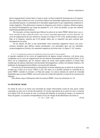 MOTORES Y GENERADORES DC




  fuerza magnetomotriz externa fuerte y luego se quita, un flujo residual Br^permanecerá en el material.
  Para que el flujo residual sea cero, es necesario aplicar una intensidad magnetizante coercitiva H,,con
  una polaridad opuesta a la polaridad de la intensidad magnetizante H que originalmente estableció el
  campo magnético. Para aplicaciones comunes en máquinas como rotores y estatores, deberá escogerse
  un material ferromagnético que tenga tan pequeña B s y H como sea posible, ya que este material
  tendrá bajas pérdidas por histéresis.
        Por otra parte, un buen material para fabricar los polos de un motor PMDC deberá tener tanto la
  mayor densidad de flujo residual B posible como la mayor intensidad magnetizante coercitiva Hcposible. La
  curva de magnetización de este material se muestra en la figura 9-19b. La Bre grande produce un gran
  flujo en la máquina, mientras que la Hf grande indica que se requeriría una gran corriente para
  desmagnetizar los polos.
        En los últimos 40 años se han desarrollado varios materiales magnéticos nuevos con carac-
  terísticas deseables para fabricar imanes permanentes. Los principales tipos son los materiales
  ceramicomagnéticos (ferrita) y los materiales magnéticos de tierras raras. La figura 9- 19c1 muestra


    N. de! T. La composición en motores dc es tratada por el autor en la sección 9-7 de este capítulo.
el segundo cuadrante de las curvas de magnetización de algunos imanes cerámicos y de tierras raras,
comparados con la curva de magnetización de una aleación ferromagnética convencional (Alnico 5). Es
obvio, de la comparación, que los mejores imanes de tierras raras pueden producir el mismo flujo
residual que las mejores aleaciones convencionales ferromagnéticas y ambos son bastante inmunes a los
problemas de desmagnetización debidos a la reacción del inducido.
     Un motor dc de imán permanente es básicamente la misma máquina que un motor dc en derivación,
excepto que el flujo de un motor PMDC es fijo. Por tanto, no es posible controlar )a velocidad de un
motor PMDC variando la corriente o el flujo del campo. Los únicos métodos de control de velocidad
disponibles para un motor PMDC son los de control de voltaje del inducido y control de la resistencia del
inducido.
     Para obtener mayor información sobre los motores PMDC véanse las referencias 4 y 10.


9-6 MOTOR DC SERIE

Un motor dc serie es un motor cuyo devanado de campo relativamente consta de unas pocas vueltas
conectadas en serie con el circuito del inducido. El circuito equivalente de un motor dc serie se muestra
en la figura 9-20. En un motor dc serie, la corriente del inducido, la corriente de campo y la comente de
línea son iguales. La ecuación correspondiente a la ley de voltajes de Kirchhoff para este motor es
                                           VT = EA + 1A(RA + Rs)                                    (9-18)




                                                                                                                                    575
 