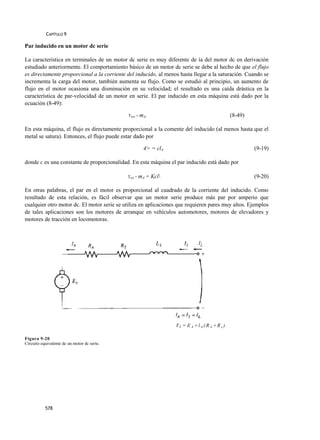 CAPÍTULO 9

Par inducido en un motor dc serie

La característica en terminales de un motor dc serie es muy diferente de ía del motor dc en derivación
estudiado anteriormente. El comportamiento básico de un motor dc serie se debe al hecho de que el flujo
es directamente proporcional a la corriente del inducido, al menos hasta llegar a la saturación. Cuando se
incrementa la carga del motor, también aumenta su flujo. Como se estudió al principio, un aumento de
flujo en el motor ocasiona una disminución en su velocidad; el resultado es una caída drástica en la
característica de par-velocidad de un motor en serie. El par inducido en esta máquina está dado por la
ecuación (8-49):

                                             T¡nd = mA                                           (8-49)

En esta máquina, el flujo es directamente proporcional a la comente del inducido (al menos hasta que el
metal se satura). Entonces, el flujo puede estar dado por

                                                     4> = clA                                             (9-19)

donde c es una constante de proporcionalidad. En esta máquina el par inducido está dado por

                                             Tind = mA   = Kcl                                           (9-20)

En otras palabras, el par en el motor es proporcional al cuadrado de la corriente del inducido. Como
resultado de esta relación, es fácil observar que un motor serie produce más par por amperio que
cualquier otro motor dc. El motor serie se utiliza en aplicaciones que requieren pares muy altos. Ejemplos
de tales aplicaciones son los motores de arranque en vehículos automotores, motores de elevadores y
motores de tracción en locomotoras.




                                                                  VT = E A + l A ( R A + R s )

Figura 9-20
Circuito equivalente dc un motor dc serie.




           578
 