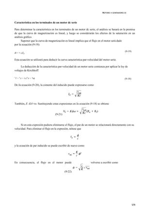 MOTORES V GENERADORES DC



Característica en los terminales de un motor dc serie

Para determinar la característica en los terminales de un motor dc serie, el análisis se basará en la premisa
de que la curva de magnetización es lineal, y luego se considerarán los efectos de la saturación en un
análisis gráfico.
      Suponer que la curva de magnetización es lineal implica que el flujo en el motor será dado
por la ecuación (9-19):

                                                                                                       (9-19)
4> = cIA

Esta ecuación se utilizará para deducir la curva característica par-velocidad del motor serie.

      La deducción de la característica par-velocidad de un motor serie comienza por aplicar la ley de
voltajes de Kirchhoff:

V
    T = E A + I A ( R A + *s)                                                                          (9-18)

De Ja ecuación (9-20), la comente del inducido puede expresarse como




También, E -K4>to. Sustituyendo estas expresiones en Ja ecuación (9-18) se obtiene


                                     (9-21)


     Si en esta expresión pudiera eliminarse el flujo, el par de un motor se relacionará directamente con su
velocidad. Para eliminar el flujo en la expresión, nótese que




y la ecuación de par inducido se puede escribir de nuevo como




En consecuencia, el flujo en el motor puede                           volverse a escribir como


                                              (9-22)




                                                                                                                579
 