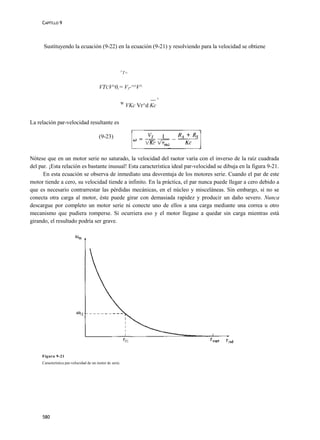 CAPÍTLLO 9




      Sustituyendo la ecuación (9-22) en la ecuación (9-21) y resolviendo para la velocidad se obtiene



                                                          V
                                                              T=


                                         VTCV^0,= VT-^^V^

                                                                       —+
                                                          W
                                                               VKc Vr^d Kc

La relación par-velocidad resultante es

                                         (9-23)


Nótese que en un motor serie no saturado, la velocidad del raotor varía con el inverso de la raíz cuadrada
del par. ¡Esta relación es bastante inusual! Esta característica ideal par-velocidad se dibuja en la figura 9-21.
      En esta ecuación se observa de inmediato una desventaja de los motores serie. Cuando el par de este
motor tiende a cero, su velocidad tiende a infinito. En la práctica, el par nunca puede llegar a cero debido a
que es necesario contrarrestar las pérdidas mecánicas, en el núcleo y misceláneas. Sin embargo, si no se
conecta otra carga al motor, éste puede girar con demasiada rapidez y producir un daño severo. Nunca
descargue por completo un motor serie ni conecte uno de ellos a una carga mediante una correa u otro
mecanismo que pudiera romperse. Si ocurriera eso y el motor llegase a quedar sin carga mientras está
girando, el resultado podría ser grave.




     Figura 9-21
     Característica par-velocidad de un motor dc serie.




     580
 