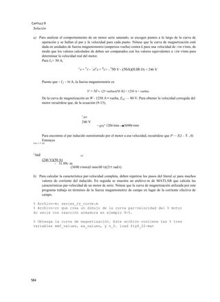 CAPÍTULO 9
 Solución

 a) Para analizar el comportamiento de un motor serie saturado, se escogen puntos a lo largo de la curva de
     operación y se hallan el par y la velocidad para cada punto. Nótese que la curva de magnetización está
     dada en unidades de fuerza magnetomotriz (amperios-vuelta) contra £ para una velocidad de 1200 r/min, de
     modo que los valores calculados de deben ser comparados con los valores equivalentes a 1200 r/min para
     determinar la velocidad real del motor.
     Para IA= 50 A,
                                                                      2
                                    E
                                        A   = VT ~ !A(RA + Rs> - 50 V - (50A)(0.08 O) = 246 V


           Puesto que = I f - 50 A, la fuerza magnetomotriz es

                                                     3? = NI = (25 vueltas)(50 A) = 1250 A > vueltas

           De la curva de magnetización en W - 1250 A • vuelta, Eaí} — 80 V. Para obtener la velocidad corregida del
           motor recuérdese que, de la ecuación (9-13),


                                            E
                                                AO
                                            246 V
                                                            = goy" 120r/min ---■3690r/min


           Para encontrar el par inducido suministrado por el motor a esa velocidad, recuérdese que P — EJ, - T. ,0).
           Entonces
 conv A .4 itiü




 ^ind                                   OÍ

           (246 V)(50 A)
                   - 31.8N- m
                            (3690 r/min)(l min/60 S)(2TT rad/r)

 b) Para calcular la característica par-velocidad completa, deben repetirse los pasos del literal a) para muchos
     valores de corriente del inducido. En seguida se muestra un arehivo-m de MATLAB que calcula las
     características par-velocidad de un motor dc serie. Nótese que la curva de magnetización utilizada por este
     programa trabaja en términos de la fuerza magnetomotriz de campo en lugar de la corriente efectiva de
     campo.

 % Archivo-m: series_ts_curve.m
 % Archivo-rr que crea un dibujo de la curva par-velocidad del % motor
 dc serie con reacción armadura en ejemplo 9-5.

 % Obtenga la curva de magnetización. Este archivo contiene las % tres
 variables mmf_values, ea_values, y n_0. load fig9_22-mat




584
 