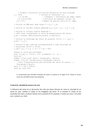 MOTORES V GENERADORES DC


          % Primero, inicialice los valores necesarios en este programa
     v_t =250;                   % Voltaje en terminales (v)
          r_a =0.08;                  % Armadura + resistencia de campo (ohms;
         i_a =10:10:300;             % Corriente de armadura (línea) (A)
        n_s = 2 5 ;                 % Número de espiras serie en el campo

     % Calcule la FMM para cada carga f = n_s * i_a;

     % Calcule el voltaje interno generado e_a. e_a = v_t - i_a * r_a;

     % Calcule el voltaje interno generado a
     % 1200 r/min interpolando la curva de magnetización del motor.
     e_aO = interpl (mmf_values,ea_values, f,1spline');

     % Calcule la velocidad del motor de ecuación (9-13). n = (e_a ./
     e_a0) * n__0 ;

     % Calcule el par inducido correspondiente a cada velocidad de
     % ecuaciones (8-55) y (8-56).
     t_ind = e_a .* i_a ./ (n * 2 * pi / 60);

     Dibuje la curva par-velocidad
     plot (t_ind, n, 'Color1, 'k‘, 'LineWidth1 ,2 . 0) ;
     hold on;
     Xlabel ('tau_{ind} (N-m)1, 1Fontweight1, 'Bold');
     Ylabel (1tn_{m} rmbf{r/min)1,1Fotweight1,1Bold');
         title ('característica par-velocidad del motor DC serie', ...
       1
        Fontweight',1Bold!);
     axis ([ 0 700 0 5000]);
     grid on; hold off;



        La característica par-velocidad resultante del motor se muestra en la figura 9-23. Nótese el severo
        exceso de velocidad en pares muy pequeños.




Control de velocidad de motores dc serie

A diferencia del motor dc en derivación, hay sólo una forma eficiente de variar la velocidad de un
motor dc serie: cambiar el voltaje en los terminales del motor. Si se aumenta el voltaje en los
terminales del motor, el primer término de la ecuación (9-23) aumenta y resulta una mayor velocidad
para cualquier par dado.




                                                                                                          585
 