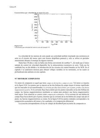 CAPULLO 9


       Características par velocidad de un motor dc serie




       Figura 9-23
       Característica par-velocidad del motor dc serie del ejemplo 9-5.




             La velocidad de los motores dc serie puede ser controlada también insertando una resistencia en
       serie en el circuito del motor, pero esta técnica despilfarra potencia y sólo se utiliza en periodos
       intermitentes durante el arranque de algunos motores.
             Hasta hace 30 años o más no había una forma conveniente de cambiar V , de modo que el único
       método de control de velocidad disponible fue la antieconómica resistencia en serie. Todo eso ha
       cambiado hoy en día debido a la introducción de los circuitos de control basados en los SCR. En el
       capítulo 3 se analizaron técnicas para obtener voltajes variables en los terminales, en las cuales se
       profundizará más adelante en este capítulo.


       9-7 MOTOR DC COMPUESTO

       Un motor dc compuesto es aquel que tiene campo en derivación y campo en serie. Tal motor se muestra
       en la figura 9-24. Los puntos que se marcan en las dos bobinas de campo tienen el mismo significado
       que los marcados en un transformador: la corriente que fluye hacia dentro, por el punto, produce una fuerza
       magnetomotriz positiva. Si la corriente fluye hacia dentro por los puntos marcados en las dos bobinas de
       campo, las fuerzas magnetomotrices resultantes se suman para producir una fuerza magnetomotriz
       total mayor. Esta situación se conoce como composición acumulativa. Si la corriente de una bobina de
       campo fluye hacia dentro por el punto, mientras que la corriente de la otra bobina de campo sale por el
       punto, las fuerzas magnetomotrices se restan. En la figura 9-24 los puntos redondos corresponden a la
       composición acumulativa del motor y los cuadrados, a la composición diferencial.
             La ecuación correspondiente a la ley de voltajes de Kirchhoff para un motor dc compuesto es




586
 