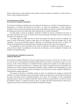 MOTORES V GENERADORES DC




donde el signo positivo en las ecuaciones está asociado a un motor compuesto acumulativo y el signo menos se
asocia a! motor compuesto diferencial.


Característica par-velocidad
de un motor dc compuesto acumulativo

En el motor dc compuesto acumulativo hay una componente de flujo que es constante y otra componente que es
proporcional a la corriente del inducido (y, por tanto, a su carga). Por consiguiente, el motor compuesto
acumulativo tiene un par de arranque mayor que un motor en derivación (cuyo flujo es constante), pero menor par
de arranque que un motor serie (cuyo flujo total es proporcional a la corriente del inducido).
      En algún grado, el motor dc compuesto acumulativo combina las mejores características del motor en
derivación y del motor serie. Como en el motor serie, tiene par extra para el arranque; como en un motor dc en
derivación, no se desboca en vacío.
      Con cargas ligeras, el campo serie tiene un efecto muy pequeño de modo que el motor se comporta casi
como un motor en derivación. Cuando la carga llega a ser muy grande, el flujo del devanado serie es muy
importante y la curva par-velocidad comienza a parecerse a la característica del motor serie. La figura 9-25
muestra una comparación de las características par-velocidad de cada uno de los tipos de estas máquinas.
      Para determinar la curva característica de un motor dc compuesto acumulativo por análisis no lineal, se
utiliza un técnica similar a la empleada en los motores dc en derivación y en serie estudiados. Tal análisis será
ilustrado en un ejemplo posterior.


Característica par-velocidad de un motor dc
compuesto diferencial

En un motor dc compuesto diferencial, las fuerzas magnetomotrices del campo en derivación y del campo en serie
se restan una de otra. Esto significa que cuando la carga aumenta en el motor IA se incrementa y el flujo en el motor
disminuye. Como el flujo disminuye, la velocidad del motor aumenta. Este aumento de velocidad causa otro
incremento en la carga, el cual eleva más a IA, disminuye más el flujo e incrementa de nuevo la velocidad. Como
resultado de esto, el motor compuesto diferencial es inestable y tiende a embalarse. Esta inestabilidad es peor que
la de un motor en derivación con reacción del inducido. Es tan mala que un motor compuesto diferencial es
inadecuado para cualquier aplicación.
      Para agravar la situación, es imposible arrancar tal motor. En condiciones de arranque la corriente del
inducido y la corriente del campo serie son muy grandes. Puesto que el flujo serie se resta del flujo en derivación,
el campo serie puede invertir la polaridad magnética de los polos de la máquina. El motor permanecerá
típicamente quieto o girará con lentitud en dirección contraria mientras se quema debido a la excesiva corriente
del inducido. Cuando va a arrancar este tipo de motor, su campo serie debe cortocircuitarse de modo que se
comporte como un motor común en derivación durante el periodo de arranque.




                                                                                                            589
 