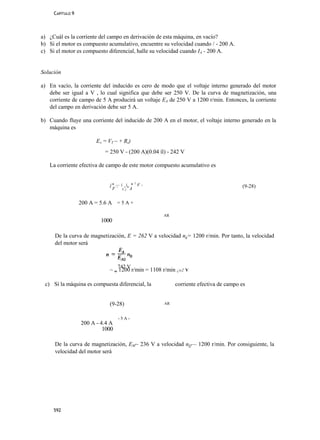 CAPÍTULO 9




a) ¿Cuál es la corriente del campo en derivación de esta máquina, en vacío?
b) Si el motor es compuesto acumulativo, encuentre su velocidad cuando / - 200 A.
c) Si el motor es compuesto diferencial, halle su velocidad cuando IA - 200 A.


Solución

a) En vacío, la corriente del inducido es cero de modo que el voltaje interno generado del motor
   debe ser igual a V , lo cual significa que debe ser 250 V. De la curva de magnetización, una
   corriente de campo de 5 A producirá un voltaje EA de 250 V a 1200 r/min. Entonces, la corriente
   del campo en derivación debe ser 5 A.

b) Cuando fluye una corriente del inducido de 200 A en el motor, el voltaje interno generado en la
   máquina es

                        EA = VT ~ + Rs)
                           = 250 V - (200 A)(0.04 íl) - 242 V

   La corriente efectiva de campo de este motor compuesto acumulativo es


                              j* — i _i_ * 1 F -
                              i                                                      (9-28)
                               F+ NflA


                  200 A = 5.6 A = 5 A +

                                                    AR
                          1000

     De la curva de magnetización, E = 262 V a velocidad ng= 1200 r/min. Por tanto, la velocidad
     del motor será



                                  742 V
                             ~ w 1200 r/min = 1108 r/min ¿o2 V

 c) Si la máquina es compuesta diferencial, la           corriente efectiva de campo es


                             (9-28)                 AR


                                  -5A-
                  200 A - 4.4 A
                           1000

     De la curva de magnetización, EM~ 236 V a velocidad nQ— 1200 r/min. Por consiguiente, la
     velocidad del motor será




     592
 