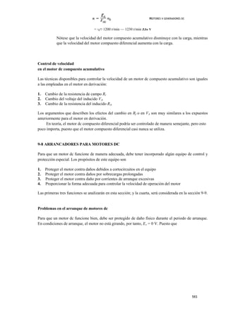MOTORES V GENERADORES DC


                                   = ^¿"7 1200 r/min — 1230 r/min ZJo V

           Nótese que la velocidad del motor compuesto acumulativo disminuye con la carga, mientras
           que la velocidad del motor compuesto diferencial aumenta con la carga.




Control de velocidad
en el motor dc compuesto acumulativo

Las técnicas disponibles para controlar la velocidad de un motor dc compuesto acumulativo son iguales
a las empleadas en el motor en derivación:

1.   Cambio de la resistencia de campo Rr
2.   Cambio del voltaje del inducido VA.
3.   Cambio de la resistencia del inducido RA.

Los argumentos que describen los efectos del cambio en Rf o en VA son muy similares a los expuestos
anteriormente para el motor en derivación.
     En teoría, el motor dc compuesto diferencial podría ser controlado de manera semejante, pero esto
poco importa, puesto que el motor compuesto diferencial casi nunca se utiliza.


9-8 ARRANCADORES PARA MOTORES DC

Para que un motor dc funcione de manera adecuada, debe tener incorporado algún equipo de control y
protección especial. Los propósitos de este equipo son

1.   Proteger el motor contra daños debidos a cortocircuitos en el equipo
2.   Proteger el motor contra daños por sobrecargas prolongadas
3.   Proteger el motor contra daño por corrientes de arranque excesivas
4.   Proporcionar la forma adecuada para controlar la velocidad de operación del motor

Las primeras tres funciones se analizarán en esta sección; y la cuarta, será considerada en la sección 9-9.


Problemas en el arranque de motores dc

Para que un motor dc funcione bien, debe ser protegido de daño físico durante el periodo de arranque.
En condiciones de arranque, el motor no está girando, por tanto, EA = 0 V. Puesto que




                                                                                                 593
 