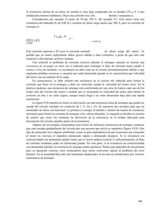 la resistencia interna de un motor dc normal es muy baja comparada con su tamaño (3% a 6 % por
unidad para motores medianos), fluye una corriente muy alta.          MOTORES Y GENERADORES DC
      Consideremos por ejemplo el motor de 50 hp, 250 V, del ejemplo 9-1. Este motor tiene una
resistencia del inducido RA de 0.06 Q y comente de plena carga menor que 200 A, pero la corriente de
arranque es


                        V t - E a R*
                                       IA =
250 V - 0 V                                               = 4167 A
o.o6a

Esta corriente equivale a 20 veces la corriente nominal                de plena carga del motor. Es
posible que un motor experimente daños graves debido a tales corrientes, a pesar de que sólo esté
expuesto a ellas durante un breve instante.
      Una solución al problema de corriente excesiva durante el arranque consiste en insertar una
resistencia de arranque en serie con el inducido para restringir el flujo de corriente hasta cuando E
crezca y sirva de limitante. La resistencia no debe estar en el circuito permanentemente debido a que
originaría pérdidas excesivas y causaría una caída demasiado grande en la característica par-velocidad
del motor con un aumento de la carga.
      En consecuencia, se debe insertar una resistencia en el circuito del inducido para limitar la
corriente que fluye en el arranque y debe ser removida cuando la velocidad del motor crece. En la
práctica moderna, una resistencia de arranque está conformada por una serie de tramos cada uno de los
cuales sale del circuito del motor a medida que se incrementa la velocidad del motor para limitar la
corriente en éste a un valor seguro, aunque nunca llega a un valor demasiado bajo para una rápida
aceleración.
      La figura 9-28 muestra un motor en derivación con una resistencia extra de arranque que puede ser
sacada del circuito cerrando los contactos de 1 A, 2A y 3A. Se requieren dos acciones para que un
arrancador de motor sea funcional. La primera es escoger el tamaño y número de tramos de resistencia
necesarios para limitar la corriente de arranque a los valores deseados. La segunda es diseñar un circuito
de control que cierre los contactos de derivación de la resistencia en el tiempo adecuado para
desconectar del circuito aquellas partes de la resistencia.
      Algunos de los antiguos arrancadores para motor dc utilizaron resistencias de arranque continuas
que eran sacadas gradualmente del circuito por una persona que movía su manubrio (figura 9-29). Este
tipo de arrancador tuvo algunos problemas, como su gran dependencia de que la persona que arrancaba
el motor no moviera el manubrio demasiado rápido o demasiado despacio. Si la resistencia era
cortocircuitada con demasiada rapidez (antes que el motor pudiera acelerar lo suficientemente), el flujo
de corriente resultante podía ser demasiado grande. Por otra parte, si la resistencia era cortocircuitada
con demasiada lentitud, la resistencia de arranque podía quemarse. Puesto que dependen de una persona
para su operación correcta, estos arrancadores para motor esmvieron sujetos al problema del error
humano. En la actualidad han sido casi totalmente desplazados en las nuevas instalaciones por circuitos
automáticos de arranque.




                                                                                                    594
 