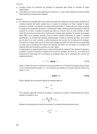 CAPÍTULO 9

a) ¿Cuántos tramos de resistencia de arranque se requerirán para limitar la corriente al rango
   especificado?
b) ¿Cuál debe ser el valor de cada segmento de resistencia? ¿ A qué voltaj e debería ser cortocircuitado
   cada tramo de la resistencia de arranque?

Solución
a) La resistencia de arranque debe seleccionarse de modo que el flujo de corriente iguale al doble de ía
    corriente nominal del motor cuando éste se conecta en principio a la línea. Cuando el motor
    comienza a acelerar, se producirá un voltaje interno generado EA. Puesto que este voltaje se opone
    al voltaje en los terminales del motor, el aumento del voltaje interno generado disminuye el flujo de
    corriente en el motor. Cuando la corriente que fluye en el motor cae a su valor nominal, se debe
    retirar del circuito una sección de la resistencia de arranque para aumentar la comente de arranque
    hasta 200% de la corriente nominal. Como el motor continúa acelerando, el voltaje E continúa
    aumentando y la corriente del inducido, disminuyendo. Cuando la corriente que fluye en el motor
    cae de nuevo a su valor nominal, se debe desconectar otra sección de la resistencia de arranque.
    Este proceso se repite hasta que la resistencia de arranque que debe ser removida en una etapa dada
    es menor que la resistencia del circuito del inducido del motor. En este punto, la resistencia del
    inducido del motor limitará la comente a un valor seguro.
    ¿Cuántos pasos se requieren para llevar a cabo la limitación de corriente? Para obtener la respuesta,
    se define ¿?Mcomo ]a resistencia original en el circuito de arranque. Por tanto, Rti i es la suma de la
    resistencia de cada etapa de la resistencia de arranque junto con la resistencia del circuito del
    inducido del motor:

                                            = *1 + *2 + ■ ■ ■ + *4                                  (9-29)

      Ahora se define R como la resistencia total que permanece en el circuito de arranque luego de que
      se han cortocircuitado las etapas 1 a i. La resistencia que queda en el circuito luego de remover las
      etapas 1 a i es


                                                            + ■ ■ ■ + RA                            (9-30)

      Nótese también que la resistencia inicial de arranque debe ser

                                                             VT
                                                tftot T .
                                                            1 inax.



      En la primera etapa del circuito de arranque, la resistencia R¡ debe ser desconectada del circuito
      cuando la corriente Is cae a




      Después de desconectado ese tramos de resistencia, la corriente del inducido debe saltar a


                                                   =   VtZEí      =
                                        l
                                            A       jp                'ma*-
                                                         tot, 1




596
 