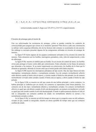MOTORES Y GENERADORES DC




      R , = R m R 2 - R , - R A = 0.357 Q- 0.1786 Q - 0.0393 Q-0.05 Q - 0.1786 Q y R y R 2 y R z son


             cortocircuitadas cuando E A llega a ser 125,187.5 y 218.75 V, respectivamente.




Circuitos de arranque para el motor dc

Una vez seleccionadas las resistencias de arranque, ¿cómo se pueden controlar los contactos de
cortocircuitado para asegurar que cierren en eí momento oportuno? Para llevar a cabo esta conmutación
se utilizan varios esquemas diferentes; dos de las técnicas más comunes se examinarán en esta sección.
Sin embargo es necesario presentar algunas de las componentes utilizadas en circuitos de arranque de
motores.
      La figura 9-30 ilustra algunos de los equipos comúnmente utilizados en los circuitos de control de
motores. Tales elementos son los fusibles, interruptores pulsadores, relés, relés de temporización y relés
de sobrecarga.
      La ñgura 9-30a muestra el símbolo para un fusible. En un circuito de control de motor, los fusibles
sirven para proteger el motor contra daño por cortocircuitos. Están colocados en las líneas de potencia
que alimentan a los motores. Si un motor experimenta un cortocircuito, los fusibles de la línea que lo
alimenta se quemarán, abriendo el circuito antes que el motor pueda sufrir daños mayores.
      La figura 9-306 muestra los interruptores pulsadores de tipo resorte. Hay dos tipos básicos de tales
interruptores: normalmente abiertos y normalmente cerrados. Los de contacto normalmente abierto
están abiertos cuando el botón está en reposo, y cierran cuando el botón ha sido pulsado; los de contacto
normalmente cerrado están cerrados cuando el botón está en reposo, y abren cuando el botón ha sido
pulsado.
      En la figura 9-30c se muestra un relé que consta de una bobina principal y varios contactos. La
bobina principal se simboliza por un círculo, los contactos se representan como líneas paralelas. Los
contactos son de dos tipos: normalmente abiertos y normalmente cerrados. Un contacto normalmente
abierto es aquel que está abierto cuando el relé está desenergizado; un contacto normalmente cerrado
es aquel que está cerrado cuando el relé está desenergizado. Cuando se aplica potencia eléctrica al relé (el
relé es energizado) sus contactos cambian de estado: los normalmente abiertos se cierran y los
normalmente cerrados se abren.
      En la figura 9-30c/ se muestra un relé de tiempo en atraso que se comporta como un relé ordinario,
excepto en que, cuando es energizado, muestra un atraso ajustable de tiempo antes que sus contactos
cambien de estado.




                                                                                                         599
 