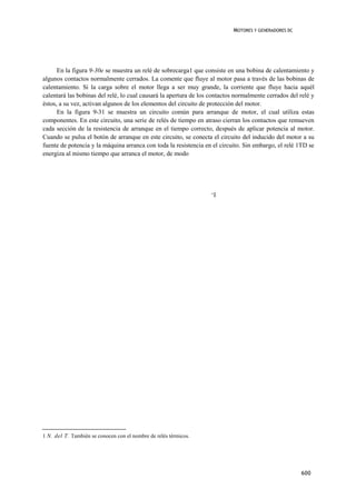 MOTORES Y GENERADORES DC




      En la figura 9-30e se muestra un relé de sobrecarga1 que consiste en una bobina de calentamiento y
algunos contactos normalmente cerrados. La comente que fluye al motor pasa a través de las bobinas de
calentamiento. Si la carga sobre el motor llega a ser muy grande, la corriente que fluye hacia aquél
calentará las bobinas del relé, lo cual causará la apertura de los contactos normalmente cerrados del relé y
éstos, a su vez, activan algunos de los elementos del circuito de protección del motor.
      En la figura 9-31 se muestra un circuito común para arranque de motor, el cual utiliza estas
componentes. En este circuito, una serie de relés de tiempo en atraso cierran los contactos que remueven
cada sección de la resistencia de arranque en el tiempo correcto, después de aplicar potencia al motor.
Cuando se pulsa el botón de arranque en este circuito, se conecta el circuito del inducido del motor a su
fuente de potencia y la máquina arranca con toda la resistencia en el circuito. Sin embargo, el relé 1TD se
energiza al mismo tiempo que arranca el motor, de modo




                                                                   „I




1 N. del T. También se conocen con el nombre de relés térmicos.




                                                                                                      600
 
