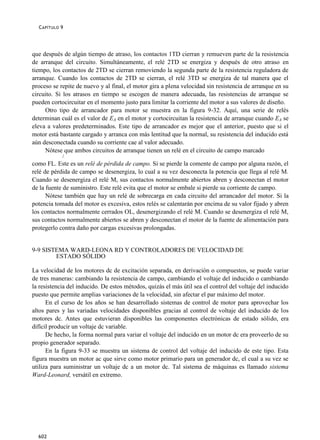C APÍTULO 9




que después de algún tiempo de atraso, los contactos 1TD cierran y remueven parte de la resistencia
de arranque del circuito. Simultáneamente, el relé 2TD se energiza y después de otro atraso en
tiempo, los contactos de 2TD se cierran removiendo la segunda parte de la resistencia reguladora de
arranque. Cuando los contactos de 2TD se cierran, el relé 3TD se energiza de tal manera que el
proceso se repite de nuevo y al final, el motor gira a plena velocidad sin resistencia de arranque en su
circuito. Si los atrasos en tiempo se escogen de manera adecuada, las resistencias de arranque se
pueden cortocircuitar en el momento justo para limitar la corriente del motor a sus valores de diseño.
     Otro tipo de arrancador para motor se muestra en la figura 9-32. Aquí, una serie de relés
determinan cuál es el valor de EA en el motor y cortocircuitan la resistencia de arranque cuando EA se
eleva a valores predeterminados. Este tipo de arrancador es mejor que el anterior, puesto que si el
motor está bastante cargado y arranca con más lentitud que la normal, su resistencia del inducido está
aún desconectada cuando su corriente cae al valor adecuado.
     Nótese que ambos circuitos de arranque tienen un relé en el circuito de campo marcado
            /
como FL. Este es un relé de pérdida de campo. Si se pierde la comente de campo por alguna razón, el
relé de pérdida de campo se desenergiza, lo cual a su vez desconecta la potencia que llega al relé M.
Cuando se desenergiza el relé M, sus contactos normalmente abiertos abren y desconectan el motor
de la fuente de suministro. Este relé evita que el motor se embale si pierde su corriente de campo.
      Nótese también que hay un relé de sobrecarga en cada circuito del arrancador del motor. Si la
potencia tomada del motor es excesiva, estos relés se calentarán por encima de su valor fijado y abren
los contactos normalmente cerrados OL, desenergizando el relé M. Cuando se desenergiza el relé M,
sus contactos normalmente abiertos se abren y desconectan el motor de la fuente de alimentación para
protegerlo contra daño por cargas excesivas prolongadas.


9-9 SISTEMA WARD-LEONA RD Y CONTROLADORES DE VELOCIDAD DE
        ESTADO SÓLIDO

La velocidad de los motores dc de excitación separada, en derivación o compuestos, se puede variar
de tres maneras: cambiando la resistencia de campo, cambiando el voltaje del inducido o cambiando
la resistencia del inducido. De estos métodos, quizás el más útil sea el control del voltaje del inducido
puesto que permite amplias variaciones de la velocidad, sin afectar el par máximo del motor.
      En el curso de los años se han desarrollado sistemas de control de motor para aprovechar los
altos pares y las variadas velocidades disponibles gracias al control de voltaje del inducido de los
motores dc. Antes que estuvieran disponibles las componentes electrónicas de estado sólido, era
difícil producir un voltaje dc variable.
      De hecho, la forma normal para variar el voltaje del inducido en un motor dc era proveerlo de su
propio generador separado.
      En la figura 9-33 se muestra un sistema de control del voltaje del inducido de este tipo. Esta
figura muestra un motor ac que sirve como motor primario para un generador dc, el cual a su vez se
utiliza para suministrar un voltaje dc a un motor dc. Tal sistema de máquinas es llamado sistema
Ward-Leonard, versátil en extremo.




  602
 