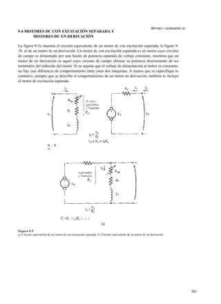 MOTORES Y GENERADORES DC
9-4 MOTORES DC CON EXCITACIÓN SEPARADA Y
       MOTORES DC EN DERIVACIÓN

La figura 9-5a muestra el circuito equivalente de un motor dc con excitación separada; la figura 9-
5b, el de un motor dc en derivación. Un motor dc con excitación separada es un motor cuyo circuito
de campo es alimentado por una fuente de potencia separada de voltaje constante, mientras que un
motor dc en derivación es aquel cuyo circuito de campo obtiene su potencia directamente de ios
terminales del inducido del motor. Si se supone que el voltaje de alimentación al motor es constante,
no hay casi diferencia de comportamiento entre estas dos máquinas. A menos que se especifique lo
contrario, siempre que se describe el comportamiento de un motor en derivación, también se incluye
el motor de excitación separada.




                       h. - h
                       a)




                                 Vr=E, +¡aRa      ¡
                                                  L- ¡A + ¡F

                                                                   b)
Figura 9-5
a) Circuito equivalente de un motor de con excitación separada, b) Circuito equivalente de un motor dc en derivación.




                                                                                                                                     551
 