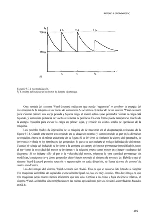 MOTORES Y GENERADORES DC




                      b)



Figura 9-32 (continuación)
b) Comente del inducido en un motor dc durante c] arranque.




      Otra ventaja del sistema Ward-Leonard radica en que puede “regenerar” o devolver la energía del
movimiento de la máquina a las líneas de suministro. Si se utiliza el motor dc de un sistema Ward-Leonard
para levantar primero una carga pesada y bajarla luego, el motor actúa como generador cuando la carga está
bajando, y suministra potencia de vuelta al sistema de potencia. En esta forma puede recuperarse mucha de
la energía requerida para elevar la carga en primer lugar, y reducir los costos totales de operación de la
máquina.
      Los posibles modos de operación de la máquina dc se muestran en el diagrama par-velocidad de la
figura 9-34. Cuando este motor está rotando en su dirección normal y suministrando un par en la dirección
de rotación, opera en el primer cuadrante de la figura. Si se invierte la corriente de campo del generador, se
invertirá el voltaje en los terminales del generador, lo que a su vez invierte el voltaje del inducido del motor.
Cuando el voltaje del inducido se invierte y la comente de campo del motor permanece inmodificable, tanto
el par como la velocidad del motor se invierten y la máquina opera como motor en el tercer cuadrante del
diagrama. Si se invierte sólo el par o la velocidad del motor, mientras la otra cantidad permanece sin
modificar, la máquina sirve como generador devolviendo potencia al sistema de potencia dc. Debido a que el
sistema Ward-Leonard permite rotación y regeneración en cada dirección, se llama sistema de control de
cuatro cuadrantes.
      Las desventajas del sistema Ward-Leonard son obvias. Una es que el usuario está forzado a comprar
tres máquinas completas de capacidad esencialmente igual, lo cual es muy costoso. Otra desventaja es que
tres máquinas serán mucho menos eficientes que una sola. Debido a su costo y baja eficiencia relativa, el
sistema Ward-Leonard ha sido remplazado en las nuevas aplicaciones por los circuitos controladores basados
en SCR.




                                                                                                          605
 