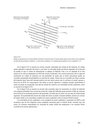 MOTORES Y GENERADORES DC




Operación como generador                               Operación como motor
(T invertido y (O normal)                               (T y cu normales)




Figura 9-34
Rango de operación de un sistema Ward-Leonard de control de motor. El motor puede operar como motor en los cuadrantes
de dirección hacia delante (cuadrante 1) o hacia atrás (cuadrante 3), y también puede regenerar en los cuadrantes 2 y 4.



      En la figura 9-35 se muestra un circuito sencillo controlador del voltaje dc del inducido. El voltaje
medio aplicado al inducido del motor y, por tanto, la velocidad media del mismo dependen de la fracción
de tiempo en que el voltaje de alimentación se aplique al inducido. Esta a su vez depende de la fase
relativa en la cual son disparados los SCR del circuito rectificador. Este circuito particular sólo es capaz de
suministrar un voltaje de inducido con una polaridad, de modo que el motor únicamente puede ser
invertido conmutando la polaridad de su conexión de campo. Nótese que no es posible que fluya comente
del inducido hacia fuera del terminal positivo de este motor puesto que la corriente no puede regresar a
través de un SCR. En consecuencia, este motor no puede regenerar y cualquier energía suministrada al
motor no puede ser recuperada. Este tipo de circuito de control es un controlador de dos cuadrantes, como
se muestra en la figura 9-35/;.
      En la figura 9-36 se muestra un circuito más avanzado capaz de suministrar un voltaje de inducido
con cualquier polaridad. Este circuito de control de voltaje del inducido puede permitir el flujo de corriente
hacia fuera de los terminales positivos del generador, de modo que un motor con este tipo de control puede
regenerar. Si la polaridad del circuito de campo del motor se puede conmutar también, entonces el circuito
de estado sólido es un controlador completo de cuatro cuadrantes como el sistema Ward-Leonard.
      Un controlador de dos cuadrantes, o uno completo de cuatro cuadrantes, construido con SCR es más
económico que las dos máquinas extras completas necesarias para el sistema Ward- Leonard; por esta
razón, los sistemas controladores de velocidad de estado sólido han desplazado a los sistemas Ward-
Leonard en las nuevas aplicaciones.




                                                                                                            607
 