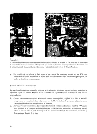 a)                                                                        b)
Figura 9-37
u) Controlador dc estado sólido típico para motor dc en derivación {cortesía de MagneTek, Inc.) b) Vista en primer plano
de la sección del circuito de electrónica de baja potencia que muestra los elementos de ajuste para limitación de corriente, tasa
dc aceleración, tasa de desaceleración, velocidad mínima y velocidad máxima (cortesía de MagneTek, Inc).



4.    Una sección de electrónica de baja potencia que provee los pulsos de disparo de los SCR, que
      suministran el voltaje del inducido al motor. Esta sección contiene varias subsecciones principales, las
      cuales se describirán posteriormente.


Sección del circuito de protección

La sección del circuito de protección combina varios elementos diferentes que, en conjunto, garantizan la
operación segura del motor. Algunos de los elementos de seguridad típicos incluidos en este tipo de
controlador son
1.    Fusibles limitadores de corriente. Desconectar el motor, con seguridad y rapidez, de la línea de potencia,
      si se presenta un cortocircuito dentro del motor. Los fusibles limitadores de corriente pueden interrumpir
      corrientes de hasta varios cientos de miles de amperios.
2.    Disparador estático instantáneo. Desconecta el motor, si la corriente del inducido excede el 300% de su
      valor nominal. Si la corriente del inducido excede el máximo valor permisible, el circuito de disparo
      activa el relé de falla, el cual desenergiza el relé de marcha abriendo los contactores principales y
      desconectando el motor de la línea.




610
 