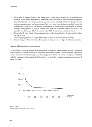 C APÍTILO 9




3. Disparador de tiempo inverso, por sobrecarga. Protege contra condiciones de sobrecorriente
      sostenida no tan grande para operar el disparador estático instantáneo, pero suficientemente grande
      para dañar al motor si se permite que continúe durante tiempo indefinido. El término tiempo inverso
      implica que cuanto mayor sea la comente que fluye en el motor, más rápidamente actúa la protección
      de sobrecarga (figura 9-39). Por ejemplo, un disparador de tiempo inverso podría tardar un minuto
      completo para disparar si el flujo de comente fuera 150% de la corriente nominal del motor, y 10
      segundos para disparar, si el flujo de comente fuera 200% de la corriente nominal del motor.
4.    Disparador de bajo voltaje. Desenergiza el motor, si el voltaje de la línea de alimentación de éste
      cae más de 20%.
5.    Disparador por pérdida de campo. Desenergiza el motor, si pierde el circuito de campo.
6.    Disparador por sobretemperatura. Desenergiza el motor, si está en peligro de sobrecalentamiento.


Sección del circuito de arranque y parada

La sección del circuito de arranque y parada contiene los controles necesarios para arrancar y detener el
motor, abriendo o cerrando los contactos principales que conectan el motor a la línea. El motor es puesto en
marcha pulsando el botón de arranque, y es detenido pulsando el botón de parada o energizando el relé de
falla. En cada caso, se desenergiza el relé de marcha y se abren los contactos principales que conectan el
motor a la línea.




Figura 9-39
Característica de disparo de tiempo inverso.




612
 