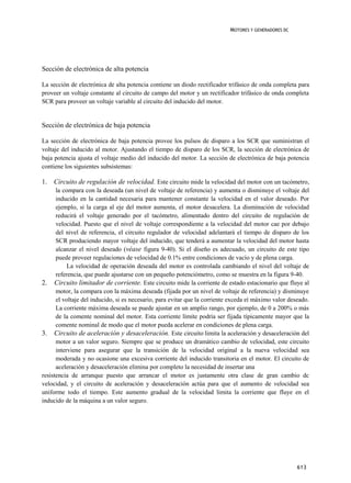MOTORES Y GENERADORES DC




Sección de electrónica de alta potencia

La sección de electrónica de alta potencia contiene un diodo rectificador trifásico de onda completa para
proveer un voltaje constante al circuito de campo del motor y un rectificador trifásico de onda completa
SCR para proveer un voltaje variable al circuito del inducido del motor.


Sección de electrónica de baja potencia

La sección de electrónica de baja potencia provee los pulsos de disparo a los SCR que suministran el
voltaje del inducido al motor. Ajustando el tiempo de disparo de los SCR, la sección de electrónica de
baja potencia ajusta el voltaje medio del inducido del motor. La sección de electrónica de baja potencia
contiene los siguientes subsistemas:

1. Circuito de regulación de velocidad. Este circuito mide la velocidad del motor con un tacómetro,
      la compara con la deseada (un nivel de voltaje de referencia) y aumenta o disminuye el voltaje del
      inducido en la cantidad necesaria para mantener constante la velocidad en el valor deseado. Por
      ejemplo, si la carga al eje del motor aumenta, el motor desacelera. La disminución de velocidad
      reducirá el voltaje generado por el tacómetro, alimentado dentro del circuito de regulación de
      velocidad. Puesto que el nivel de voltaje correspondiente a la velocidad del motor cae por debajo
      del nivel de referencia, el circuito regulador de velocidad adelantará el tiempo de disparo de los
      SCR produciendo mayor voltaje del inducido, que tenderá a aumentar la velocidad del motor hasta
      alcanzar el nivel deseado (véase figura 9-40). Si el diseño es adecuado, un circuito de este tipo
      puede proveer regulaciones de velocidad de 0.1% entre condiciones de vacío y de plena carga.
           La velocidad de operación deseada del motor es controlada cambiando el nivel del voltaje de
      referencia, que puede ajustarse con un pequeño potenciómetro, como se muestra en la figura 9-40.
2. Circuito limitador de corriente. Este circuito mide la corriente de estado estacionario que fluye al
      motor, la compara con la máxima deseada (fijada por un nivel de voltaje de referencia) y disminuye
      el voltaje del inducido, si es necesario, para evitar que la corriente exceda eí máximo valor deseado.
      La corriente máxima deseada se puede ajustar en un amplio rango, por ejemplo, de 0 a 200% o más
      de la comente nominal del motor. Esta corriente límite podría ser fijada típicamente mayor que la
      comente nominal de modo que el motor pueda acelerar en condiciones de plena carga.
3. Circuito de aceleración y desaceleración. Este circuito limita la aceleración y desaceleración del
      motor a un valor seguro. Siempre que se produce un dramático cambio de velocidad, este circuito
      interviene para asegurar que la transición de la velocidad original a la nueva velocidad sea
      moderada y no ocasione una excesiva corriente del inducido transitoria en el motor. El circuito de
      aceleración y desaceleración elimina por completo la necesidad de insertar una
resistencia de arranque puesto que arrancar el motor es justamente otra clase de gran cambio dc
velocidad, y el circuito de aceleración y desaceleración actúa para que el aumento de velocidad sea
uniforme todo el tiempo. Este aumento gradual de la velocidad limita la corriente que fluye en el
inducido de la máquina a un valor seguro.




                                                                                                       613
 