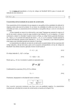 La ecuación correspondiente a la ley de voltajes de Kirchhoff (KVL) para el circuito del
             CAPULLO 9
inducido de estos motores es

VJ = EA + ¡ARA                                                                                             (9-
                                                                                                           3)


Característica de los terminales de un motor dc en derivación

Una característica de los terminales de una máquina es una gráfica de las cantidades de salida de la
máquina contra cada una de las demás. En un motor, las cantidades de salida son el par al eje y la
velocidad; por tanto, su característica de los terminales es una gráfica del par contra la velocidad en
su salida.
      ¿Cómo responde un motor dc en derivación a una carga? Suponga que aumenta la carga en el
eje de este motor; entonces el par de carga excederá el par inducido T jnd en la máquina, y el motor
comenzará a reducir la velocidad. Cuando el motor se frena, su voltaje interno generado disminuye
(EÁ ~K(p(o j ) y la corriente del inducido del motor /4 - (Vr- EA J,)/ RA aumenta. Cuando aumenta la
corriente del inducido, aumenta el par inducido (r.nd = K<f> f) y, finalmente, el par inducido igualará
al de carga a una velocidad mecánica de rotación co más baja.
      La característica de salida de un motor dc en derivación se puede deducir de las ecuaciones del
voltaje inducido y del par del motor, junto con la ecuación correspondiente a la ley de voltajes de
Kirchhoff. Esta última ecuación, aplicada al motor en derivación es

                                           VT = EA + ¡ARA                                        (9-3)

El voltaje inducido EA - K(f> o) tal que

                                           VT = K(fxo + ÍARA                                     (9-4)

Puesto que rjn(] - K<j)lA, la comente IA puede ser expresada como


                                               í* = M                                              (9 5)
                                                                                                     '


Combinando las ecuaciones (9-4) y (9-5) se obtiene


                                           VT = +                                                (9-6)


Finalmente, despejando la velocidad del motor se obtiene
                                                                                                           (9-
                                                vT    RÁ                                                   7)
                                           W
                                             K(j>  (K<t>)2
                                                   ‘'nd
Esta ecuación representa justamente una linea recta con pendiente negativa. La característica
resultante par-velocidad de un motor dc en derivación se muestra en la figura 9-6a.




            552
 