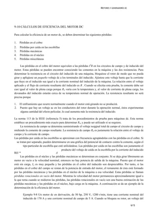 MOTORES Y GENERADORES DC




9-10 CÁLCULOS DE EFICIENCIA DEL MOTOR DC

Para calcular la eficiencia de un motor dc, se deben determinar las siguientes pérdidas:

1.   Pérdidas en el cobre
2.   Pérdidas por caída en las escobillas
3.   Pérdidas mecánicas
4.   Pérdidas en el núcleo
5.   Pérdidas misceláneas

      Las pérdidas en el cobre del motor equivalen a las pérdidas I2R en los circuitos de campo y de inducido del
motor. Estas pérdidas se pueden encontrar conociendo las comentes en la máquina y las dos resistencias. Para
determinar la resistencia en el circuito del inducido de una máquina, bloquéese el rotor de modo que no pueda
girar y apliqúese un pequeño voltaje dc a los terminales del inducido. Ajústese este voltaje hasta que la corriente
que ñuye en el inducido sea igual a la corriente nominal del inducido de la máquina. La relación entre el voltaje
aplicado y el flujo de corriente resultante del inducido es R . Cuando se efectúa esta prueba, la comente debe ser
casi igual al valor de plena carga porque RA varía con la temperatura y, al valor de corriente de plena carga, los
devanados del inducido estarán cerca de su temperatura normal de operación. La resistencia resultante no será
precisa porque

1.   El enfriamiento que ocurre normalmente cuando el motor está girando no se producirá.
2.   Puesto que hay un voltaje ac en los conductores del rotor durante la operación normal, éstos experimentan
     alguna cantidad del efecto pelicular, lo cual aumenta más la resistencia del inducido.

La norma 113 de la IEEE (referencia 5) trata de los procedimientos de prueba para máquinas dc. Esta norma
establece un procedimiento más exacto para determinar R4, y puede ser utilizado si se requiere.
      La resistencia de campo se determina suministrando el voltaje nominal total de campo al circuito de campo y
midiendo la comente de campo resultante. La resistencia de campo Rh es justamente la relación entre el voltaje de
campo y la corriente de campo.
Las pérdidas por caída en las escobillas se aproximan con frecuencia agrupándolas con las pérdidas en el cobre. Si
   se tratan por separado, pueden determinarse en una gráfica del potencial de contacto contra la comente, según el
         tipo particular de escobilla que esté utilizándose. Las pérdidas por caída en las escobillas son justamente el
                                             producto del voltaje de caída en la escobilla por la corriente del inducido
BJJ *                                   A
      Las pérdidas en el núcleo y las pérdidas mecánicas se determinan en conjunto. Si se deja girar libremente un
motor en vacío a la velocidad nominal, entonces no hay potencia de salida de la máquina. Puesto que el motor
está sin carga, IA es muy pequeña y las pérdidas en el cobre del inducido son despreciables. Por tanto, si las
pérdidas en el cobre del campo se restan de la potencia de entrada del motor, el remanente de ésta está formado
por las pérdidas mecánicas y las pérdidas en el núcleo de la máquina a esa velocidad. Estas pérdidas se llaman
pérdidas rotacionales en vacío del motor. Mientras la velocidad del motor permanezca aproximadamente igual a
la que tema cuando se midieron las pérdidas, las pérdidas rotacionales en vacío son una buena estimación de las
pérdidas mecánicas y las pérdidas en el núcleo, bajo carga en la máquina. A continuación se da un ejemplo de la
determinación de la eficiencia del motor.

        Ejemplo 9-8 Un motor dc en derivación, de 50 hp, 250 V, 1200 r/min, tiene una corriente nominal del
        inducido de 170 A y una corriente nominal de campo de 5 A. Cuando se bloquea su rotor, un voltaje del

                                                                                                            615
 