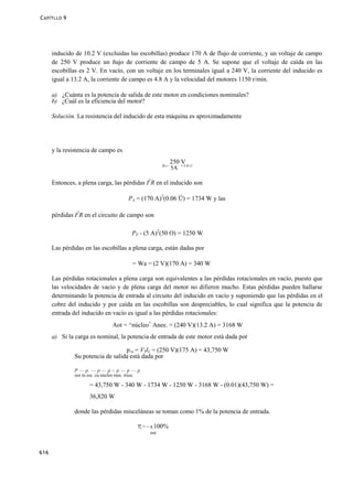 C APÍTLLO 9




      inducido de 10.2 V (excluidas las escobillas) produce 170 A de flujo de corriente, y un voltaje de campo
      de 250 V produce un ñujo de corriente de campo de 5 A. Se supone que el voltaje de caída en las
      escobillas es 2 V. En vacío, con un voltaje en los terminales igual a 240 V, la corriente del inducido es
      igual a 13.2 A, la corriente de campo es 4.8 A y la velocidad del motores 1150 r/min.

      a) ¿Cuánta es la potencia de salida de este motor en condiciones nominales?
      b) ¿Cuál es la eficiencia del motor?

      Solución. La resistencia del inducido de esta máquina es aproximadamente




      y la resistencia de campo es
                                                                   250 V
                                                             R =      =50íl
                                                             ” 5A

      Entonces, a plena carga, las pérdidas I2R en el inducido son

                                            PA = (170 A)2(0.06 Ü) = 1734 W y las

      pérdidas I2R en el circuito de campo son

                                             PF - (5 A)2(50 O) = 1250 W

      Las pérdidas en las escobillas a plena carga, están dadas por

                                             = Wa = (2 V)(170 A) = 340 W

      Las pérdidas rotacionales a plena carga son equivalentes a las pérdidas rotacionales en vacío, puesto que
      las velocidades de vacío y de plena carga del motor no difieren mucho. Estas pérdidas pueden hallarse
      determinando la potencia de entrada al circuito del inducido en vacío y suponiendo que las pérdidas en el
      cobre del inducido y por caída en las escobillas son despreciables, lo cual significa que la potencia de
      entrada del inducido en vacío es igual a las pérdidas rotacionales:
                                   Aot = ^núcleo+ Anee. = (240 V)(13.2 A) = 3168 W
      a) Si la carga es nominal, la potencia de entrada de este motor está dada por

                                   p.n = VTlL = (250 V)(175 A) = 43,750 W
               Su potencia de salida está dada por

               P — p. — p — p ~ p — p — p
               out m esc. cu núcleo mee. rrusc.

                       = 43,750 W - 340 W - 1734 W - 1250 W - 3168 W - (0.01)(43,750 W) =
                       36,820 W

               donde las pérdidas misceláneas se toman como 1% de la potencia de entrada.

                                                  T| = ~ x 100%
                                                       out



616
 
