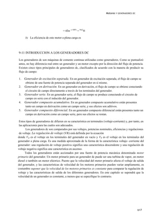 Motores   Y GENERADORES DC




                                       = tfiw x 100% = 84'2®

      b) La eficiencia de este motor a plena carga es




9-11 INTRODUCCION A LOS GENERADORES DC

Los generadores dc son máquinas de comente continua utilizadas como generadores. Como se puntualizó
antes, no hay diferencia real entre un generador y un motor excepto por la dirección del flujo de potencia.
Existen cinco tipos principales de generadores dc, clasificados de acuerdo con la manera de producir su
flujo de campo:

1.   Generador de excitación separada. En un generador de excitación separada, el flujo de campo se
     obtiene de una fuente de potencia separada del generador en sí mismo.
2.   Generador en derivación. En un generador en derivación, eí flujo de campo se obtiene conectando
     el circuito de campo directamente a través de los terminales del generador.
3.   Generador serie. En un generador serie, el flujo de campo se produce conectando el circuito de
     campo en serie con el inducido del generador.
4.   Generador compuesto acumulativo. En un generador compuesto acumulativo están presentes
     tanto un campo en derivación como un campo serie, y sus efectos son aditivos.
5.   Generador compuesto diferencial. En un generador compuesto diferencial están presentes tanto un
     campo en derivación como un campo serie, pero sus efectos se restan.

 Estos tipos de generadores dc difieren en su característica en terminales (voltaje-corriente) y, por tanto, en
 las aplicaciones para las cuales son adecuados.
       Los generadores dc son comparados por sus voltajes, potencias nominales, eficiencias y regulaciones
 de voltaje. La regulación de voltaje (VR) está definida por la ecuación
donde Vnl es el voltaje en los terminales del generador en vacío y VR es el voltaje en los terminales del
generador a plena carga. Es una medida aproximada de la forma de la característica voltaje- corriente del
generador: una regulación de voltaje positiva significa una característica descendente y una regulación de
voltaje negativa significa una característica en ascenso.
      Todos los generadores están accionados por una fuente de potencia mecánica denominada motor
primario del generador. Un motor primario para un generador dc puede ser una turbina de vapor, un motor
diesel o también un motor eléctrico. Puesto que la velocidad del motor primario afecta el voltaje de salida
del generador, y las características de velocidad de los motores primarios pueden variar ampliamente, es
costumbre suponer que la velocidad de los motores primarios es constante para comparar la regulación de
voltaje y las características de salida de los diferentes generadores. En este capítulo se supondrá que la
velocidad de un generador es constante, a menos que se especifique lo contrario.




                                                                                                          617
 