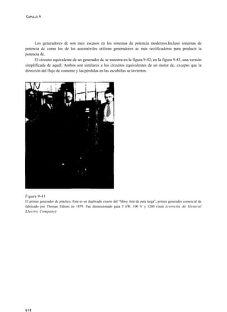 CAPULLO 9




      Los generadores dc son muy escasos en los sistemas de potencia modernos.Incluso sistemas de
potencia dc como los de los automóviles utilizan generadores ac más rectificadores para producir la
potencia dc.
      El circuito equivalente de un generador dc se muestra en la figura 9-42; en la figura 9-43, una versión
simplificada de aquél. Ambos son similares a los circuitos equivalentes de un motor dc, excepto que la
dirección del flujo de comente y las pérdidas en las escobillas se invierten.




Figura 9-41
El primer generador dc práctico. Este es un duplicado exacto del “Mary Ann de pata larga”, primer generador comercial de
fabricado por Thomas Edison en 1879. Fue dimensionado para 5 kW, 100 V y 1200 r/min (cortesía de General
Electric Company).




618
 
