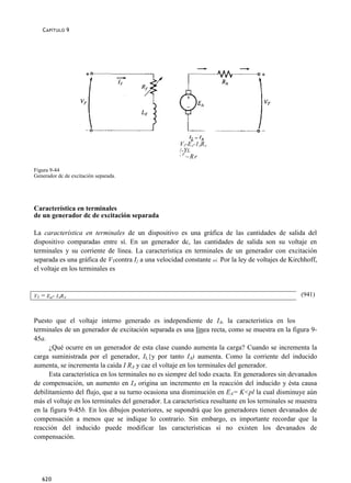 C APÍTULO 9




                                                      VT-EA-1ARA
                                                      /-YL
                                                      ¡F
                                                         ~Rr

Figura 9-44
Generador dc de excitación separada.




Característica en terminales
de un generador dc de excitación separada

La característica en terminales de un dispositivo es una gráfica de las cantidades de salida del
dispositivo comparadas entre sí. En un generador dc, las cantidades de salida son su voltaje en
terminales y su corriente de línea. La característica en terminales de un generador con excitación
separada es una gráfica de VTcontra I{ a una velocidad constante oí. Por la ley de voltajes de Kirchhoff,
el voltaje en los terminales es


VT = Ea- IARA                                                                                      (941)



Puesto que el voltaje interno generado es independiente de IA, la característica en los
terminales de un generador de excitación separada es una línea recta, como se muestra en la figura 9-
45a.
      ¿Qué ocurre en un generador de esta clase cuando aumenta la carga? Cuando se incrementa la
carga suministrada por el generador, IL{y por tanto IA) aumenta. Como la corriente del inducido
aumenta, se incrementa la caída I RA y cae el voltaje en los terminales del generador.
      Esta característica en los terminales no es siempre del todo exacta. En generadores sin devanados
de compensación, un aumento en IA origina un incremento en la reacción del inducido y ésta causa
debilitamiento del flujo, que a su turno ocasiona una disminución en EA= K<pl la cual disminuye aún
más el voltaje en los terminales del generador. La característica resultante en los terminales se muestra
en la figura 9-45b. En los dibujos posteriores, se supondrá que los generadores tienen devanados de
compensación a menos que se indique lo contrario. Sin embargo, es importante recordar que la
reacción del inducido puede modificar las características si no existen los devanados de
compensación.




   620
 