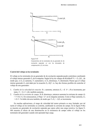 MOTORES Y GENERADORES DC




                            Figura 9-45
                            Característica de los terminales de un generador dc de
                            excitación separada: a) con los devanados de
                            compensación y b) sin éstos.



Control del voltaje en los terminales

El voltaje en los terminales de un generador dc de excitación separada puede controlarse cambiando
el voltaje interno generado EA de la máquina. Según la ley de voltajes de Kirchhoff VT = EA-IARA , de
modo que, si EA se aumenta, VT aumentará y si EA disminuye, VT disminuirá. Puesto que el voltaje
interno generado EA está dado por la ecuación EA~K(f> (o, hay dos formas posibles de controlar el
voltaje de este generador:

1.   Cambio de la velocidad de rotación. Si oí aumenta, entonces E A ~ K 4> oí f se incrementa; por
     tanto, Vr = EA f - IARA también aumenta.
2.   Cambio de la corriente de campo. Si Rr disminuye, entonces aumenta la corriente de campo (IF
     = V I RF 4 ). En consecuencia, el flujo <f> en la máquina aumenta. Como el flujo aumenta, EA
     = K 4> Í tú debe elevarse también, de modo que VT-EA  - IARA se incrementa.

     En muchas aplicaciones, el rango de velocidad del motor primario es muy limitado; por tal
razón el voltaje en los terminales se controla, cambiando la corriente de campo. En la figura 9-46a
se muestra un generador de excitación separada que opera sobre una carga resistiva. La figura 9-
46b muestra el efecto de una disminución en la resistencia de campo sobre el voltaje en los
terminales del generador cuando está operando bajo carga.




                                                                                                       621
 