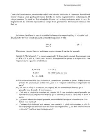 MOTORES Y GENERADORES DC




Como con los motores dc, es costumbre definir una corriente equivalente de campo que produciría el
mismo voltaje de salida que la combinación de todas las fuerzas magnetomotrices en la máquina. El
voltaje resultante EM puede ser determinado localizando esa corriente equivalente sobre la curva de
magnetización. La corriente equivalente de campo de un generador dc de excitación separada está
dada por




       Así mismo, la diferencia entre la velocidad de la curva de magnetización y la velocidad real
del generador debe ser tomada en cuenta utilizando la ecuación (9-13):


                                                  **=JL                                       (9-13)
                                                  EAO no

      El siguiente ejemplo ilustra el análisis de un generador dc de excitación separada.

      Ejemplo 9-9 En la figura 9-47 se muestra un generador dc de excitación separada dimensicmado para
      172 kW, 430 V, 400 A y 1800 r/min. Su curva de magnetización aparece en la figura 9-48. Esta
      máquina tiene las siguientes características:



                            RA = 0.05 a               VF = 430 V
                              Rf- 20 í!               Nf - 1000 vueltas por polo
                            fladj = 0 a 300   a
      d) Si la resistencia variable R en el circuito de campo de este generador se ajusta a 63 Q y el motor
           primario del generador gira a 1600 r/min, ¿cuál es el voltaje en los terminales del generador en
           vacío?
      tí) ¿Cuál sería su voltaje si se conectara una carga de 360 A a sus terminales? Suponga que el
           generador tiene devanados de compensación.
      c) ¿Cuál sería su voltaje si se conectara una carga de 360 A a sus terminales, pero el generador no
           tiene devanados de compensación? Suponga que la reacción del inducido a esta carga es 450 A *
           vuelta.
      d) ¿Qué ajuste debería efectuarse al generador para restablecer el voltaje en los terminales al valor
           hallado en el literal a)1
      e) ¿Cuánta corriente de campo sería necesaria para restablecer el voltaje en terminales a su valor de
           vacío? (suponga que la máquina tiene devanados de compensación). ¿Cuál debe ser el valor de la
           resistencia /? para llevar a cabo esta operación?




                                                                                                       623
 