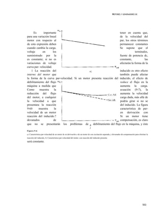 MOTORES Y GENERADORES DC




      Es      importante                                              tener en cuenta que,
para una variación lineal                                             de la velocidad del
motor con respecto al                                                 par, los otros términos
de esta expresión deben                                               permanecer constantes
cuando cambia la carga.                                               Se supone que el
voltaje      en       los                                                          terminales,
suministrado por la                                                   fuente de potencia dc,
es constante; si no es                                                constante,           las
variaciones de voltaje                                                afectarán la forma de la
curva par- velocidad.
    í La reacción del                                                 inducido es otro efecto
interno del motor que                                                 también puede afectar
la forma de la curva par-velocidad. Si un motor presenta reacción del inducido, el efecto de
debilitamiento del flujo                                              reduce el flujo en la
máquina a medida que                                                  aumenta la carga.
Como      muestra      la                                             ecuación (9-7), la
reducción del flujo                                                   aumenta la velocidad
del motor, a cualquier                                                carga dada, más allá de
la velocidad a que                                                    podría girar si no se
presentara la reacción                                                del inducido. La figura
9-6b      muestra      la                                             característica de par-
velocidad de un motor                                                 en derivación con
reacción del inducido.?                                               Si un motor tiene
devanados              de                                             compensación, es claro
que no se presentarán los problemas de h debilitamiento del flujo en la máquina, y éste
                                                                              )
Figura 9-6
a) Característica par-velocidad de un motor dc en derivación o de un motor dc con excitación separada, y devanados de compensación para eliminar la
reacción del inducido, b) Característica par-velocidad del motor, con reacción del inducido presente.
será constante.




                                                                                                                                            553
 