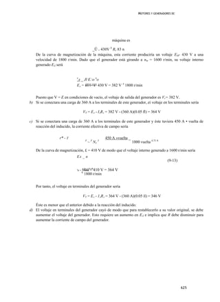 MOTORES Y GENERADORES DC




                                                              máquina es

                                    _Ü = 430V h RF 83 n
    De la curva de magnetización de la máquina, esta corriente produciría un voltaje EM- 430 V a una
    velocidad de 1800 r/min. Dado que el generador está girando a nm = 1600 r/min, su voltaje interno
    generado EÁ será


                              E
                                 _ Jl E.o no
                                  A
                              EA = ff?? "I" 430 V = 382 V A 1800 r/min


   Puesto que V = E en condiciones de vacío, el voltaje de salida del generador es Vr= 382 V.
b) Si se conectara una carga de 360 A a los terminales de este generador, eí voltaje en los terminales sería

                                       VT = EA - IARA = 382 V - (360 A)(0.05 fl) = 364 V

c) Si se conectara una carga de 360 A a los terminales de este generador y éste tuviera 450 A • vuelta de
   reacción del inducido, la corriente efectiva de campo sería

                   r* - T                                 450 A »vuelta _
                                           F
                                               ~ F NF 5                     1000 vuelta 4,75 A

    De la curva de magnetización, £ = 410 V de modo que el voltaje interno generado a 1600 r/min sería
                              EA _ n
                                                                                                   (9-13)

                              e
                                  a=   !füür^n410 V = 364 V
                                       A
                                        1800 r/min


    Por tanto, el voltaje en terminales del generador sería

                                       VT = EA - 1ARA = 364 V - (360 A)(0.05 íl) = 346 V

   Éste es menor que el anterior debido a la reacción del inducido.
d) El voltaje en terminales del generador cayó de modo que para restablecerlo a su valor original, se debe
   aumentar el voltaje del generador. Esto requiere un aumento en EÁ e implica que R debe disminuir para
   aumentar la corriente de campo del generador.




                                                                                                            625
 