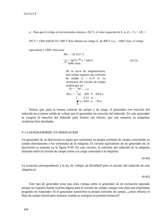 C APITULO 9




       e) Para que el voltaje en los terminales retorne a 382 V, el valor requerido de E, es EA = VT + IARA =


       382 V + (360 A)(0.05 O) =400 V Para obtener un voltaje EA de 400 V a nm - 1600 r/min, el voltaje


       equivalente a 1800 r/min sería
                                     Má. — JL EAO no
                                     E
                                      AÜ       = lTrT/r 400 v = 450 V                          (9-13)
                                         4U
                                     -        1600 r/min

                                          De la curva de magnetización,
                                          este voltaje requiere una corriente
                                          de campo If = 6.15 A. La
                                          resistencia del circuito de campo
                                          tendría que ser
                                             RF + ^ad — r h
                                                    j
                                          20 n + ^ad 430 V - 69.9 n
                                                    j     6.15 A
                                                    ■^a - 49.9 n ~ 50 n
                                                    dj
     Nótese que, para la misma comente de campo y de carga, el generador con reacción del
inducido tuvo menor salida de voltaje que el generador sin reacción del inducido. En este generador
se exagera la reacción del inducido para ilustrar sus efectos, que son menores en máquinas
modernas bien diseñadas.


9 -13 GENERADORDC EN DERIVACION

Un generador dc en derivación es aquel que suministra su propia corriente de campo conectando su
campo directamente a los terminales de la máquina. El circuito equivalente de un generador dc en
derivación se muestra en la figura 9-49. En este circuito, la corriente del inducido de la máquina
alimenta tanto al circuito de campo como a la carga conectada a la máquina:

                                                                                                         (9-44)

La ecuación correspondiente a la ley de voltajes de Kirchhoff para el circuito del inducido de esta
máquina es

                                                                                                         (9-45)

      Este tipo de generador tiene una clara ventaja sobre el generador dc de excitación separada
porque no requiere fuente externa alguna para el circuito de campo, aunque esto deja una importante
pregunta sin responder: Si el generador suministra su propia corriente de campo, ¿cómo obtiene el
flujo de campo inicial para arrancar cuando se energiza en primera instancia?



 626
 