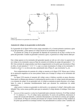 MOTORES Y GENERADORES DC




                                 V T -E A
                                                     /
                                                     F
Figura 9-49                                            &F
Circuito equivalente de un generador dc en derivación.



Aumento de voltaje en un generador en derivación

Si el generador de la figura 9-49 no tiene carga conectada a él y el motor primario comienza a girar
el eje del generador, ¿cómo aparece el voltaje inicial en los terminales de la máquina?
      El aumento de voltaje en un generador dc depende de la presencia de un flujo residual en los
polos del generador. Cuando un generador comienza a girar, se generará un voltaje interno dado por
                                                     E
                                                         A=


Este voltaje aparece en los terminales del generador (puede ser sólo un volt o dos). La aparición de
ese voltaje en los terminales causa un flujo de comente en la bobina de campo del generador (/ =VT
IR). Esta corriente de campo produce una fuerza magnetomotriz en los polos que incrementa el flujo
en ellos, el cual aumenta E = K 4> f <o, que a su tumo incrementa el voltaje en los terminales Vr
Cuando se eleva Vv lF se eleva aún más, aumentando más el flujo (f>, que incrementa 7sa, etc.
                A7
      Este comportamiento de aumento de voltaje se muestra en la figura 9-50. Nótese que el efecto
de la saturación magnética en las caras polares limita con el tiempo el voltaje en los terminales del
generador.
      La figura 9-50 muestra el aumento del voltaje como si hubiese ocurrido en pasos discretos.
Estos pasos se dibujan para destacar la realimentación positiva entre el voltaje interno del generador
y su comente de campo. En un generador real, el voltaje no aumenta en pasos discretos: en su lugar,
tanto EA como IF aumentan simultáneamente hasta que alcanzan las condiciones de estado
estacionario.
      ¿Qué ocurre si arranca un generador en derivación y no aumenta el voltaje? ¿Qué podría estar
fallando? Hay varias causas posibles para que no aumente el voltaje durante el arranque. Entre éstas
están:
 1. Ausencia de flujo magnético residual en el generador para comenzar el proceso. Si el flujo residual
     0 = 0, entonces EA = 0 y el voltaje nunca aumentaría. Si ocurre este problema, desconecte el
     campo del circuito del inducido y conéctelo directamente a una fuente dc externa; por ejemplo,
     a una batería. El flujo de corriente proveniente de la fuente externa dejará un flujo residual en
     los polos que permitirá un arranque normal. Este procedimiento se conoce como “centelleo del


                                                                                           627
 