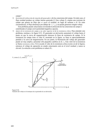 C APÍTULO 9




     campo‟'.
  2. Inversión de la dirección de rotación del generador o de las conexiones del campo. En todo caso, el
     flujo residual produce un voltaje interno generado Ey Este voltaje EA origina una corriente de
     campo que genera un flujo que se opone al residual, en lugar de sumarse a él. En estas
     circunstancias, el flujo disminuye por debajo de <¡> res y no puede generarse ningún voltaje.
         Este problema puede solucionarse inviniendo la dirección de las conexiones de campo o
     centelleando el campo con la polaridad magnética opuesta.
  3. Ajuste de la resistencia de campo a un valor superior al de la resistencia critica. Para entender este
     problema, remítase a la figura 9-51. El generador en derivación aumentará el voltaje hasta el
     punto en que la curva de magnetización interseca la línea de resistencia de campo. Si la
     resistencia de campo tiene el valor R, mostrado en la figura, su línea es aproximadamente
     paralela a la curva de magnetización. En ese punto, la fluctuación del voltaje del generador
     puede ser muy amplia y presentar sólo pequeños cambios en RF /A. Este valor de la resistencia
     se llama resistencia crítica. Si Rt excede el valor de la resistencia crítica (como en de la figura),
     entonces el voltaje de operación en estado estacionario está en el nivel residual y nunca se
     elevará. La solución a este problema es reducir RF .



                         Ea( y V T ) , v
 V T contra I F E A contra I F




 Figura 9-50
 Aumento del voltaje en el arranque de un generador dc en derivación.




628
 