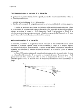 C APÍTULO 9




  Control de voltaje para un generador dc en derivación

  Al igual que en el generador de excitación separada, existen dos maneras de controlar el voltaje de
  un generador en derivación:

 1. Cambio de la velocidad del eje OÍ m del generador.
 2. Cambio de la resistencia de campo del generador y, por tanto, cambiando la corriente de campo.

       El cambio de la resistencia de campo es el principal método utilizado para controlar el voltaje
  en los terminales de los generadores reales en derivación. Si la resistencia de campo RF disminuye,
  entonces la corriente de campo I„ = V./RF j aumenta. Cuando /, se incrementa el flujo 0 de la
  máquina aumenta y origina un incremento en el voltaje interno generado EA. El aumento en EA causa
  que el voltaje en los terminales del generador también aumente.


  Análisis de generadores dc en derivación

  En ocasiones, el análisis de un generador dc en derivación es más complicado que el de un
  generador de excitación separada debido a que la corriente de campo de la máquina depende
  directamente de su propio voltaje de salida. En primer lugar se aborda el análisis del generador en
  derivación para máquinas sin reacción del inducido y después se incluyen los efectos de reacción
  del inducido.
        La figura 9-53 muestra una curva de magnetización de un generador dc en derivación, dibujada
  a la velocidad real de operación de la máquina. La resistencia de campo RF, que es igual a VjJIp
  aparece como una línea recta tendida sobre la curva de magnetización. En vacío, Vr = Ex y el
  generador opera al voltaje en el cual la curva de magnetización interseca la línea de resistencia de
  campo.




                     Figura 9-52
                     Característica de los terminales de un generador dc en derivación.




630
 