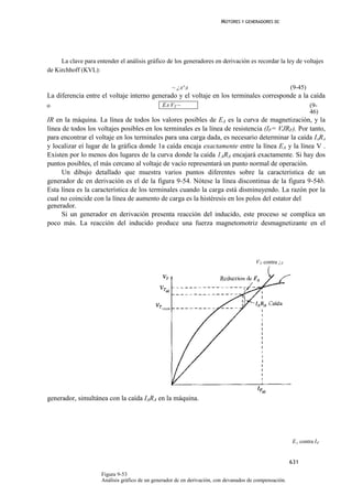 MOTORES Y GENERADORES DC




     La clave para entender el análisis gráfico de los generadores en derivación es recordar la ley de voltajes
de Kirchhoff (KVL):

                                                   ~ ¿A^A                                                (9-45)
La diferencia entre el voltaje interno generado y el voltaje en los terminales corresponde a la caída
o                                              EA VT ~                                                            (9-
                                                                                                                  46)
IR en la máquina. La línea de todos los valores posibles de EA es la curva de magnetización, y la
línea de todos los voltajes posibles en los terminales es la línea de resistencia (IF= VJRF). Por tanto,
para encontrar el voltaje en los terminales para una carga dada, es necesario determinar la caída IARA
y localizar eí lugar de la gráfica donde 1a caída encaja exactamente entre la línea EA y la línea V .
Existen por lo menos dos lugares de la curva donde la caída 1ARA encajará exactamente. Si hay dos
puntos posibles, el más cercano al voltaje de vacío representará un punto normal de operación.
      Un dibujo detallado que muestra varios puntos diferentes sobre la característica de un
generador dc en derivación es el de la figura 9-54. Nótese la línea discontinua de la figura 9-54b.
Esta línea es la característica de los terminales cuando la carga está disminuyendo. La razón por la
cual no coincide con la línea de aumento de carga es la histéresis en los polos del estator del
generador.
      Si un generador en derivación presenta reacción del inducido, este proceso se complica un
poco más. La reacción del inducido produce una fuerza magnetomotriz desmagnetizante en el




                                                                                        V T contra ¡ F




generador, simultánea con la caída IARA en la máquina.




                                                                                                         E A contra I F


                                                                                                         631

                     Figura 9-53
                     Análisis gráfico de un generador dc en derivación, con devanados de compensación.
 