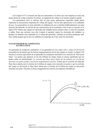 CAPULLO 9




      En la figura 9-57 se muestra este tipo de característica. Es obvio que esta máquina no sería una
buena fuente de voltaje constante. En efecto, su regulación de voltaje es un número negativo grande.
      Los generadores serie se utilizan sólo en unas pocas aplicaciones especiales donde puede
explotarse la característica empinada del voltaje del equipo. Una de tales aplicaciones es la soldadura
de arco. Los generadores en serie utilizados en soldadura de arco se diseñan deliberadamente con gran
reacción del inducido, la cual les da una característica de los terminales como la que se muestra en la
figura 9-58. Nótese que cuando los electrodos del soldador hacen contacto entre sí, antes de comenzar
a soldar, fluye una corriente muy alta. Cuando el operador separa los electrodos del soldador, se
produce un aumento muy empinado en el voltaje del generador, mientras la corriente permanece alta.
Este voltaje asegura que el arco de soldadura se mantenga en el aire, entre los electrodos.


9-15 GENERADOR DC COMPUESTO
        ACUMULATIVO

Un generador dc compuesto acumulativo es un generador dc con campo señe y campo en derivación
conectados de tal manera que las fuerzas magnetomotrices de los dos campos se suman. La figura 9-59
muestra el circuito equivalente de un generador dc compuesto acumulativo en conexión de “derivación
larga”. Los puntos que aparecen en las dos bobinas de campo tienen el mismo significado que los
puntos sobre un transformador: la corriente que fluye hacia dentro de las bobinas por el extremo
marcado con punto produce una fuerza magnetomotriz positiva. Nótese que la corriente del inducido
fluye hacia adentro por el extremo de la bobina de campo serie marcado con punto y que la corriente
del campo en derivación IF fluye hacia dentro por el extremo de la bobina de campo en derivación
marcado con punto. Entonces, la fuerza magnetomotriz total de esta máquina está dada por




                                                   EA y VT,




                                                                                                          (9-48)




                           Figura 9-57
  634                      Deducción de la característica de los terminales para un generador dc serie.
 
