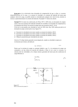 Si un motor dc en derivación tiene devanados de compensación tal que su flujo es constante,
       CAPÍTULO 9
independientemente de la carga, y se conocen la velocidad y la comente del inducido del motor para
cualquier valor de la carga, es posible calcular su velocidad para cualquier otro valor de ésta, mientras se
conozca o pueda determinarse la comente del inducido. El ejemplo 9-1 ilustra este cálculo.

       Ejemplo 9-1 Un motor dc en derivación, de 50 hp. 250 V, 1200 r/min, con devanados de compen-
       sación, tiene una resistencia del inducido (incluidas las escobillas, los devanados de compensación y
       los interpolos) de 0.06 Q. Su circuito de campo tiene una resistencia total R + Rr de
       50 Q con lo cual produce una velocidad en vacío de 1200 r/min. Hay 1200 vueltas por polo en eí
       devanado de campo en derivación (véase figura 9-7).

       a)    Encuentre la velocidad de este motor cuando su comente de entrada es 100 A.
       b)    Encuentre la velocidad de este motor cuando su corriente de entrada es 200 A.
       c)    Encuentre la velocidad de este motor cuando su corriente de entrada es 300 A.
       d)    Dibuje la característica par-velocidad de este motor.

       Solución. El voltaje interno generado en una máquina dc, cuando su velocidad se expresa en
       revoluciones por minuto, está dado por

                                                                                             {8_41)
                                                EA = K'<f>n
       Puesto que la corriente de campo es constante (debido a que VT y la resistencia de campo son
       constantes) y no hay efectos de reacción del inducido, el flujo en este ¡notar es constante. La
       relación entre las velocidades y los voltajes internos generados del motor para dos condiciones de
       carga diferentes es

                                                Ea? K'én2
                                                x                                                      (9'8>
                                                ai K<j>n}




                                                                                                         !L




       Figura 9-7
       Motor en derivación del ejemplo 9-1.




       554
 