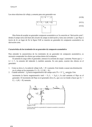 CAPULLO 9




Las otras relaciones de voltaje y comente para este generador son
                                                       IA=h + ¡L                                                 (9-50)

                                              VT = E a ~ IA(RA + Rs)                                             (9-51)
                                                          1
                                                          ÍF
                                                                                                                 (9-52)
                                                               RF




     Otra forma de acoplar un generador compuesto acumulativo es 3a conexión en “derivación corta”,
donde el campo serie está fuera del circuito de campo en derivación y tiene una corriente 1L que fluye a
través de él, en lugar de En la figura 9-60 se muestra un generador dc compuesto acumulativo en
derivación corta.


Característica de los terminales de un generador dc compuesto acumulativo

Para entender la característica de los terminales de un generador dc compuesto acumulativo, es
necesario comprender los efectos que actúan dentro de la máquina.
     Si aumenta la carga sobre el generador, entonces la corriente de carga l¡ aumenta. Puesto que IA =
IF+ l¿ f , la comente del inducido IÁ también aumenta. En este punto, ocurren dos efectos en el
generador:

1.    Como se eleva JA, la caída de voltaje IA(RA + R<) aumenta. Esto tiende a causar una disminución
      en el voltaje en los terminales VT= EA- IA f (RA + Rs).
2.    Cuando aumenta / , la fuerza magnetomotriz del campo serie 3% = N ^ I , aumenta. Esto
                           M                                                                      OL>   JLf /i

       incrementa la fuerza magnetomotriz total = N f J f + NSEIA t, la cual aumenta el flujo en el
       generador. El incremento del flujo en el generador eleva EA, que a su vez tiende a hacer que Vj. =
       EA | - IA(RA + Rs) aumente.




                           Figura 9-60
                           Circuito equivalente de un generador dc compuesto acumulativo conectado en
                           derivación corta.




     636
 