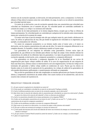 C APÍTULO 9




motores son de excitación separada, en derivación, de imán permanente, serie y compuestos. La forma de
obtener el flujo afecta la manera como éste varía debido a la carga, la cual a su vez afecta la característica
par-velocidad total del motor.
      Un motor dc en derivación o uno de excitación separada tiene una característica par-velocidad cuya
velocidad cae linealmente con el aumento del par. Su velocidad puede ser controlada cambiando su
comente de campo y su voltaje o su resistencia del inducido.
      Un motor dc de imán permanente es la misma máquina básica, excepto que su flujo se obtiene de
imanes permanentes. Su velocidad puede ser controlada por cualquiera de los métodos antes mencionados,
menos por variación de la comente de campo.
      Un motor serie tiene el par de arranque más alto que cualquier motor dc, pero tiende a desbocarse en
vacío. Se utiliza en aplicaciones de muy alto par donde la regulación de velocidad no es importante; por
ejemplo, en arrancadores de vehículos.
      Un motor dc compuesto acumulativo es un término medio entre el motor serie y el motor en
derivación, con las mejores características de cada uno de ellos. Un motor dc compuesto diferencial es un
completo desastre. Es inestable y tiende a desbocarse cuando se le pone carga.
      Los generadores dc son máquinas dc utilizadas como generadores. Existen varios tipos de
generadores dc, que difieren en los métodos para obtener sus flujos de campo. Estos métodos afectan las
características de salida de los diferentes tipos de generadores. Los tipos de generadores dc comunes son
excitación separada, en derivación, serie, compuesto acumulativo y compuesto diferencial.
      Los generadores en derivación y compuesto dependen de la no Hnealidad de sus curvas de
magnetización para lograr voltajes estables de salida. Si la curva de magnetización de una máquina dc
fuera una línea recta, entonces nunca se intersecarían la curva de magnetización y la línea de voltaje en los
terminales del generador y habría voltaje estable en condiciones de vacío. Puesto que los efectos no
lineales están en el centro de la operación de los generadores, los voltajes de salida de los generadores dc
sólo pueden determinarse gráficamente, o numéricamente utilizando un computador.
      Hoy en día los generadores dc han sido remplazados en muchas aplicaciones por fuentes de potencia
alterna y componentes electrónicos de estado sólido. Esto ocurre incluso en los automóviles, unos de los
usuarios más comunes de la potencia dc.


PREGUNTAS Y TEMAS DE ANÁLISIS

9-1 ¿En qué consiste la regulación de velocidad de un motor dc?
9-2 ¿Cómo puede ser controlada la velocidad de un motor dc en derivación? Explique en detalle.
9-3 ¿Cuál es la diferencia práctica entre un motor dc de excitación separada y uno en derivación?
9-4 ¿Qué efecto tiene la reacción de) inducido sobre la característica par-velocidad de un motor dc en derivación? ¿Pueden
      ser graves los efectos de la reacción del inducido? ¿Cómo se soluciona este problema?
9-5 ¿Cuál es la característica deseable de los imanes permanentes en las máquinas PMDC?
9-6 ¿Cuáles son las principales características de un motor dc serie? ¿Cuáles son sus usos0 9 - 7 ¿Cuáles son las
características de un raotor dc compuesto acumulativo?
9-8 ¿Cuáles son los problemas asociados a un motor dc compuesto diferencial?
9-9 ¿Qué ocurre en un motor dc en derivación, si su circuito de campo se abre mientras está rotando?
9-10 ¿Por qué se utiliza una resistencia de arranque en circuitos de motores dc?
9-11 ¿Cómo puede desconectarse del circuito del inducido del motor una resistencia de arranque en el momento preciso
       durante el arranque?
9-12 ¿En qué consiste el sistema Ward-Leonard de control de motores? ¿Cuáles son sus ventajas y sus desventajas?
9-13 ¿Qué es la regeneración?




644
 