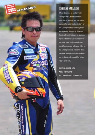 TOSHIYuKI HAMAGucHI
When it comes to Motorcycle
racing in Asia, the buck stops
here. He is, simply put, the most
successful racer in the history of
the championship, winning it for
a staggering 6 times in 8 Years!
Coming from the town of Nagoya,
Japan “Hammer” as he known by
his fans, he is undoubtedly the
most famous and followed rider in
the Championship. Not only does
he draw admiration from his fans
but is also a role model for other
riders on track.

BIKE NUMBER #64
AGE: 40 YEARS
NATIONALITY: JAPANESE

10

 