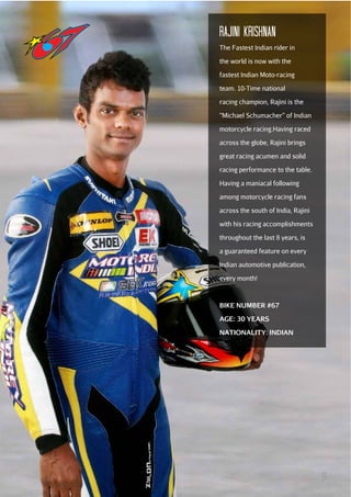 Rajini krishnan
The Fastest Indian rider in
the world is now with the
fastest Indian Moto-racing
team. 10-Time national
racing champion, Rajini is the
“Michael Schumacher” of Indian
motorcycle racing.Having raced
across the globe, Rajini brings
great racing acumen and solid
racing performance to the table.
Having a maniacal following
among motorcycle racing fans
across the south of India, Rajini
with his racing accomplishments
throughout the last 8 years, is
a guaranteed feature on every
Indian automotive publication,
every month!

BIKE NUMBER #67
AGE: 30 YEARS
NATIONALITY: INDIAN

11

 